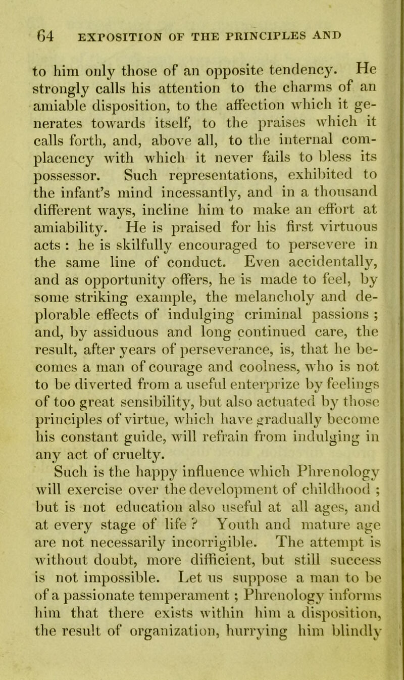 to him only those of an opposite tendency. He strongly calls his attention to the charms of an amiable disposition, to the affection which it ge- nerates towards itself, to the praises which it calls forth, and, above all, to the internal com- placency with which it never fails to bless its possessor. Such representations, exhibited to the infant’s mind incessantly, and in a thousand different ways, incline him to make an effort at amiability. He is praised for his first virtuous acts : he is skilfully encouraged to persevere in the same line of conduct. Even accidentally, and as opportunity offers, he is made to feel, by some striking example, the melancholy and de- plorable effects of indulging criminal passions ; and, by assiduous and long continued care, the result, after years of perseverance, is, that he be- comes a man of courage and coolness, who is not to be diverted from a useful enterprize by feelings of too great sensibility, but also actuated by those principles of virtue, which have gradually become his constant guide, will refrain from indulging in any act of cruelty. Such is the happy influence which Phrenology will exercise over the development of childhood ; but is not education also useful at all ages, and at every stage of life ? Youth and mature age are not necessarily incorrigible. The attempt is without doubt, more diffident, but still success is not impossible. Let us suppose a man to be of a passionate temperament; Phrenology informs him that there exists within him a disposition, the result of organization, hurrying him blindly