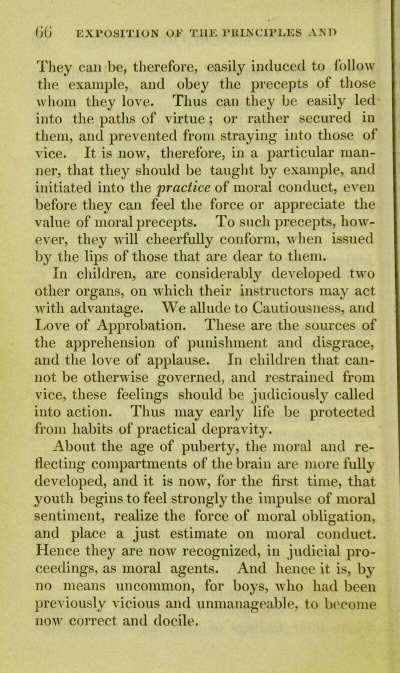 They can be, therefore, easily induced to follow the example, and obey the precepts of those whom they love. Thus can they be easily led into the paths of virtue; or rather secured in them, and prevented from straying into those of vice. It is now, therefore, in a particular man- ner, that they should be taught by example, and initiated into the practice of moral conduct, even before they can feel the force or appreciate the value of moral precepts. To such precepts, how- ever, they will cheerfully conform, when issued by the lips of those that are dear to them. In children, are considerably developed two other organs, on which their instructors may act with advantage. We allude to Cautiousness, and Love of Approbation. These are the sources of the apprehension of punishment and disgrace, and the love of applause. In children that can- not be otherwise governed, and restrained from vice, these feelings should be judiciously called into action. Thus may early life be protected from habits of practical depravity. About the age of puberty, the moral and re- flecting compartments of the brain are more fully developed, and it is now, for the first time, that youth begins to feel strongly the impulse of moral sentiment, realize the force of moral obligation, and place a just estimate on moral conduct. Hence they are now recognized, in judicial pro- ceedings, as moral agents. And hence it is, by no means uncommon, for boys, who had been previously vicious and unmanageable, to become now correct and docile.