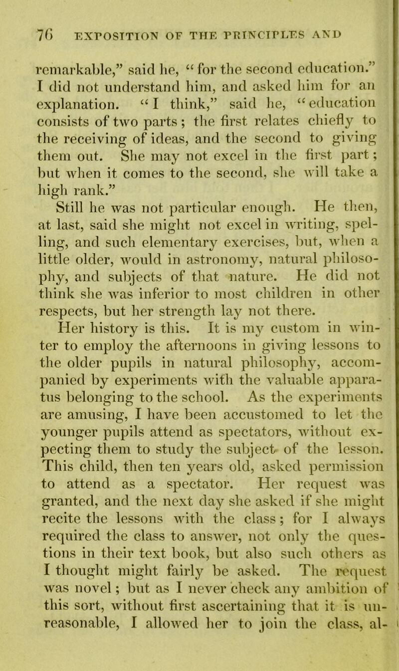 remarkable,” said he, “for the second education.” I did not understand him, and asked him for an explanation. “ I think,” said he, “ education consists of two parts ; the first relates chiefly to the receiving of ideas, and the second to giving them out. She may not excel in the first part; but when it comes to the second, she will take a high rank.” Still he was not particular enough. He then, at last, said she might not excel in writing, spel- ling, and such elementary exercises, but, when a little older, would in astronomy, natural philoso- phy, and subjects of that nature. He did not think she was inferior to most children in other respects, but her strength lay not there. Her history is this. It is my custom in win- ter to employ the afternoons in giving lessons to the older pupils in natural philosophy, accom- panied by experiments with the valuable appara- tus belonging to the school. As the experiments are amusing, I have been accustomed to let the younger pupils attend as spectators, without ex- pecting them to study the subject of the lesson. This child, then ten years old, asked permission to attend as a spectator. Her request was granted, and the next day she asked if she might recite the lessons with the class; for I always required the class to answer, not only the ques- tions in their text book, but also such others as I thought might fairly be asked. The request was novel; but as I never check any ambition of this sort, without first ascertaining that it is un- reasonable, I allowed her to join the class, al- i