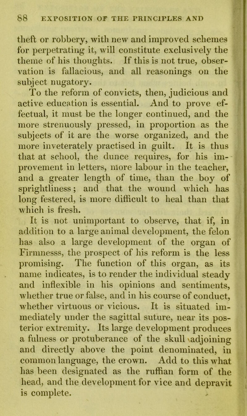 theft or robbery, with new and improved schemes for perpetrating it, will constitute exclusively the theme of his thoughts. If this is not true, obser- vation is fallacious, and all reasonings on the subject nugatory. To the reform of convicts, then, judicious and active education is essential. And to prove ef- fectual, it must be the longer continued, and the more strenuously pressed, in proportion as the subjects of it are the worse organized, and the more inveterately practised in guilt. It is thus that at school, the dunce requires, for his im- provement in letters, more labour in the teacher, and a greater length of time, than the boy of sprightliness; and that the wound which has long festered, is more difficult to heal than that which is fresh. It is not unimportant to observe, that if, in addition to a large animal development, the felon has also a large development of the organ of Firnmesss, the prospect of his reform is the less promising. The function of this organ, as its name indicates, is to render the individual steady and inflexible in his opinions and sentiments, whether true or false, and in his course of conduct, whether virtuous or vicious. It is situated im- mediately under the sagittal suture, near its pos- terior extremity. Its large development produces a fulness or protuberance of the skull \adjoining and directly above the point denominated, in common language, the crown. Add to this what has been designated as the ruffian form of the head, and the development for vice and depravit is complete.