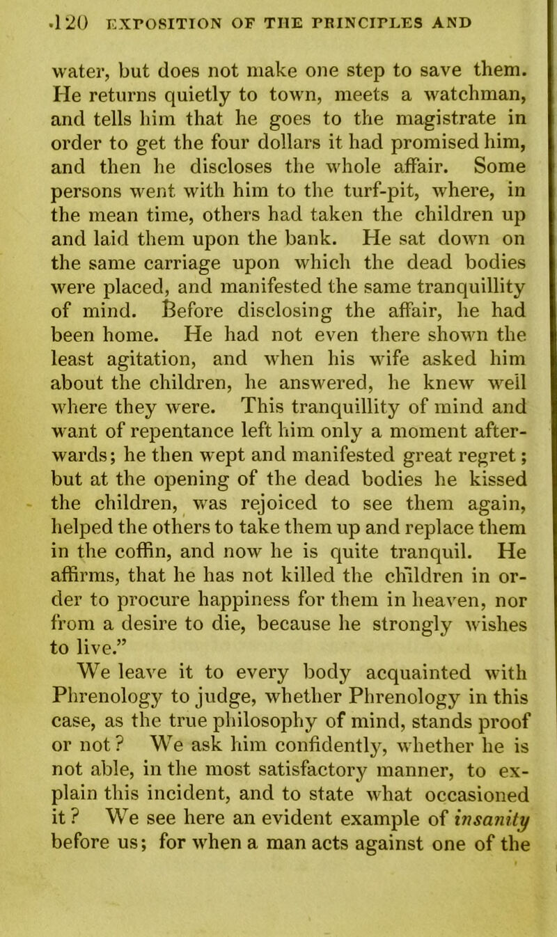 water, but does not make one step to save them. He returns quietly to town, meets a watchman, and tells him that he goes to the magistrate in order to get the four dollars it had promised him, and then he discloses the whole affair. Some persons went with him to the turf-pit, where, in the mean time, others had taken the children up and laid them upon the bank. He sat down on the same carriage upon which the dead bodies were placed, and manifested the same tranquillity of mind. Before disclosing the affair, he had been home. He had not even there shown the least agitation, and when his wife asked him about the children, he answered, he knew well where they Avere. This tranquillity of mind and want of repentance left him only a moment after- wards; he then wept and manifested great regret; but at the opening of the dead bodies he kissed the children, was rejoiced to see them again, helped the others to take them up and replace them in the coffin, and now he is quite tranquil. He affirms, that he has not killed the children in or- der to procure happiness for them in heaven, nor from a desire to die, because he strongly wishes to live.” We leave it to every body acquainted with Phrenology to judge, whether Phrenology in this case, as the true philosophy of mind, stands proof or not? We ask him confidently, whether he is not able, in the most satisfactory manner, to ex- plain this incident, and to state what occasioned it ? We see here an evident example of insanity before us; for when a man acts against one of the