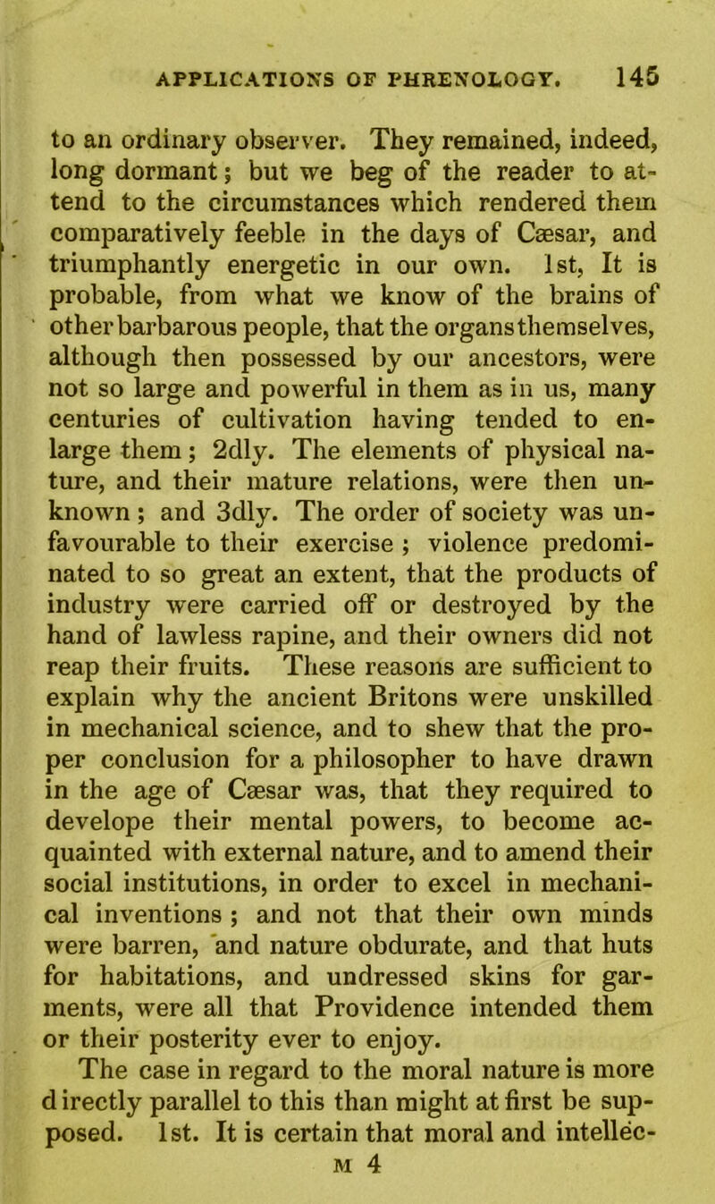 to an ordinary observer. They remained, indeed, long dormant; but we beg of the reader to at- tend to the circumstances which rendered them comparatively feeble in the days of Caesar, and triumphantly energetic in our own. 1st, It is probable, from what we know of the brains of other barbarous people, that the organs themselves, although then possessed by our ancestors, were not so large and powerful in them as in us, many centuries of cultivation having tended to en- large them; 2dly. The elements of physical na- ture, and their mature relations, were then un- known ; and 3dly. The order of society was un- favourable to their exercise ; violence predomi- nated to so great an extent, that the products of industry were carried off or destroyed by the hand of lawless rapine, and their owners did not reap their fruits. These reasons are sufficient to explain why the ancient Britons were unskilled in mechanical science, and to shew that the pro- per conclusion for a philosopher to have drawn in the age of Csesar was, that they required to develope their mental powers, to become ac- quainted with external nature, and to amend their social institutions, in order to excel in mechani- cal inventions ; and not that their own minds were barren, and nature obdurate, and that huts for habitations, and undressed skins for gar- ments, were all that Providence intended them or their posterity ever to enjoy. The case in regard to the moral nature is more d irectly parallel to this than might at first be sup- posed. 1st. It is certain that moral and intellec-