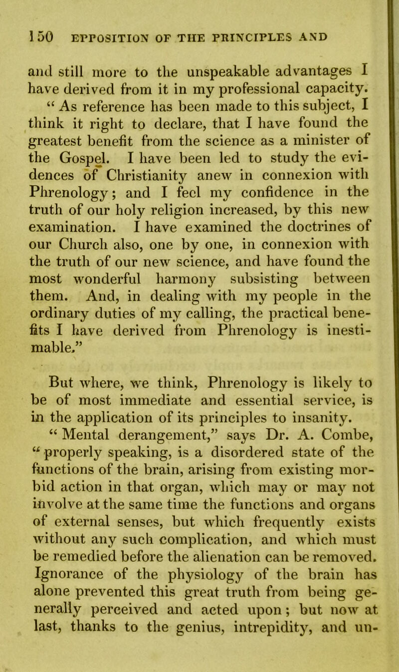 and still more to the unspeakable advantages I have derived from it in my professional capacity. “ As reference has been made to this subject, I think it right to declare, that I have found the greatest benefit from the science as a minister of the Gospel. I have been led to study the evi- dences of Christianity anew in connexion with Phrenology; and I feel my confidence in the truth of our holy religion increased, by this new examination. I have examined the doctrines of our Church also, one by one, in connexion with the truth of our new science, and have found the most wonderful harmony subsisting between them. And, in dealing with my people in the ordinary duties of my calling, the practical bene- fits I have derived from Phrenology is inesti- mable.” But where, we think, Phrenology is likely to be of most immediate and essential service, is in the application of its principles to insanity. “ Mental derangement,” says Dr. A. Combe, “ properly speaking, is a disordered state of the functions of the brain, arising from existing mor- bid action in that organ, which may or may not involve at the same time the functions and organs of external senses, but which frequently exists without any such complication, and which must be remedied before the alienation can be removed. Ignorance of the physiology of the brain has alone prevented this great truth from being ge- nerally perceived and acted upon; but now at last, thanks to the genius, intrepidity, and un-