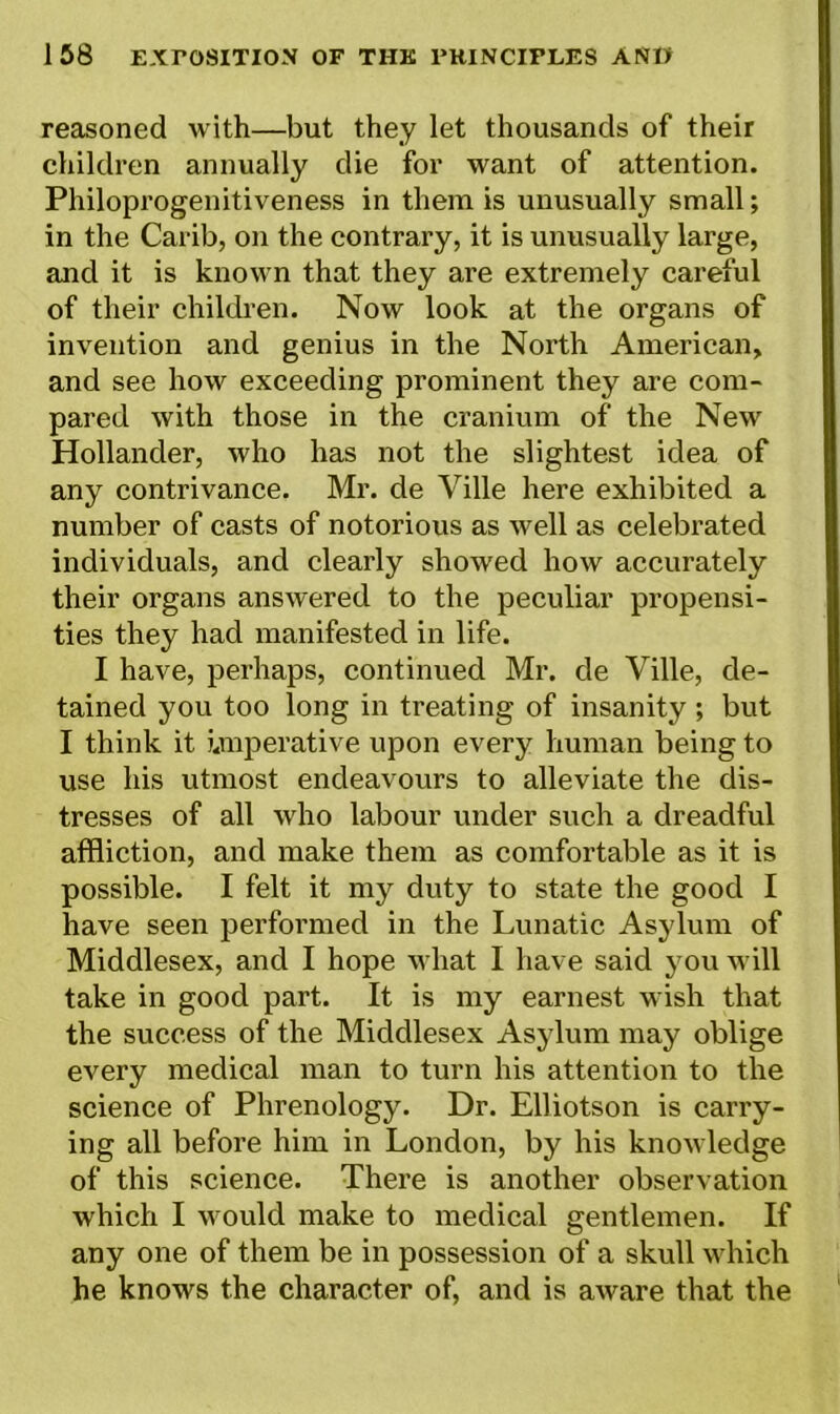 reasoned with—but they let thousands of their children annually die for want of attention. Philoprogenitiveness in them is unusually small; in the Carib, on the contrary, it is unusually large, and it is known that they are extremely careful of their children. Now look at the organs of invention and genius in the North American, and see how exceeding prominent they are com- pared with those in the cranium of the New Hollander, who has not the slightest idea of any contrivance. Mr. de Ville here exhibited a number of casts of notorious as well as celebrated individuals, and clearly showed how accurately their organs answered to the peculiar propensi- ties they had manifested in life. I have, perhaps, continued Mr. de Ville, de- tained you too long in treating of insanity ; but I think it imperative upon every human being to use his utmost endeavours to alleviate the dis- tresses of all who labour under such a dreadful affliction, and make them as comfortable as it is possible. I felt it my duty to state the good I have seen performed in the Lunatic Asylum of Middlesex, and I hope what I have said you will take in good part. It is my earnest wish that the success of the Middlesex Asylum may oblige every medical man to turn his attention to the science of Phrenology. Dr. Elliotson is carry- ing all before him in London, by his knowledge of this science. There is another observation which I would make to medical gentlemen. If any one of them be in possession of a skull which he knows the character of, and is aware that the