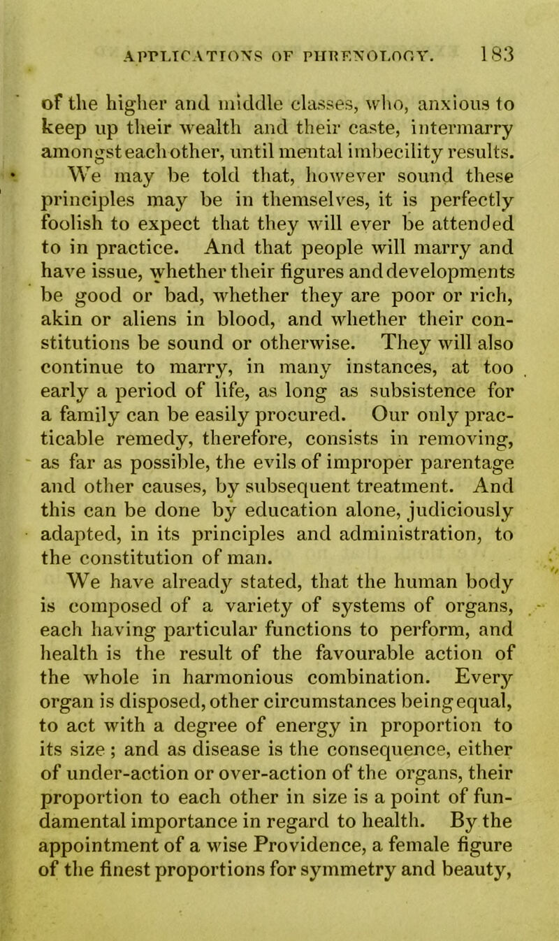 of the higher and middle classes, who, anxious to keep up their wealth and their caste, intermarry amongst each other, until mental imbecility results. We may be told that, however sound these principles may be in themselves, it is perfectly foolish to expect that they will ever be attended to in practice. And that people will marry and have issue, whether their figures and developments be good or bad, whether they are poor or rich, akin or aliens in blood, and whether their con- stitutions be sound or otherwise. They will also continue to marry, in many instances, at too early a period of life, as long as subsistence for a family can be easily procured. Our only prac- ticable remedy, therefore, consists in removing, as far as possible, the evils of improper parentage and other causes, by subsequent treatment. And this can be done by education alone, judiciously adapted, in its principles and administration, to the constitution of man. We have already stated, that the human body is composed of a variety of systems of organs, each having particular functions to perform, and health is the result of the favourable action of the whole in harmonious combination. Every organ is disposed, other circumstances being equal, to act with a degree of energy in proportion to its size ; and as disease is the consequence, either of under-action or over-action of the organs, their proportion to each other in size is a point of fun- damental importance in regard to health. By the appointment of a wise Providence, a female figure of the finest proportions for symmetry and beauty,