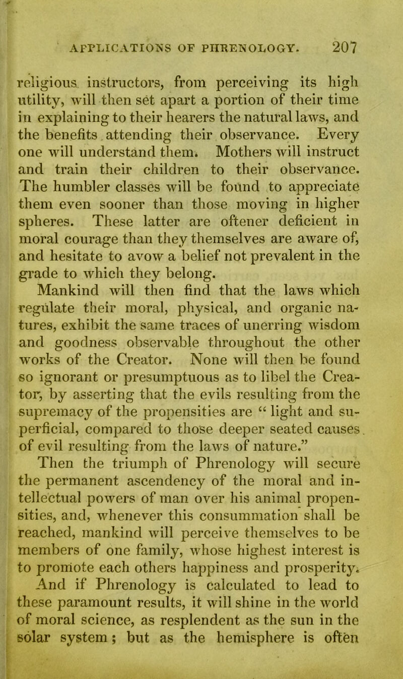 religious instructors, from perceiving its high utility, will then set apart a portion of their time in explaining to their hearers the natural laws, and the benefits attending their observance. Every one will understand them. Mothers Avill instruct and train their children to their observance. The humbler classes will be found to appreciate them even sooner than those moving in higher spheres. These latter are oftener deficient in moral courage than they themselves are aware of, and hesitate to avow a belief not prevalent in the grade to which they belong. Mankind will then find that the laws which regulate their moral, physical, and organic na- tures, exhibit the same traces of unerring wisdom and goodness observable throughout the other works of the Creator. None will then be found so ignorant or presumptuous as to libel the Crea- tor, by asserting that the evils resulting from the supremacy of the propensities are “ light and su- perficial, compared to those deeper seated causes of evil resulting from the laws of nature.” Then the triumph of Phrenology will secure the permanent ascendency of the moral and in- tellectual powers of man over his animal propen- sities, and, whenever this consummation shall be reached, mankind will perceive themselves to be members of one family, whose highest interest is to promote each others happiness and prosperity. And if Phrenology is calculated to lead to these paramount results, it will shine in the world of moral science, as resplendent as the sun in the solar system; but as the hemisphere is often