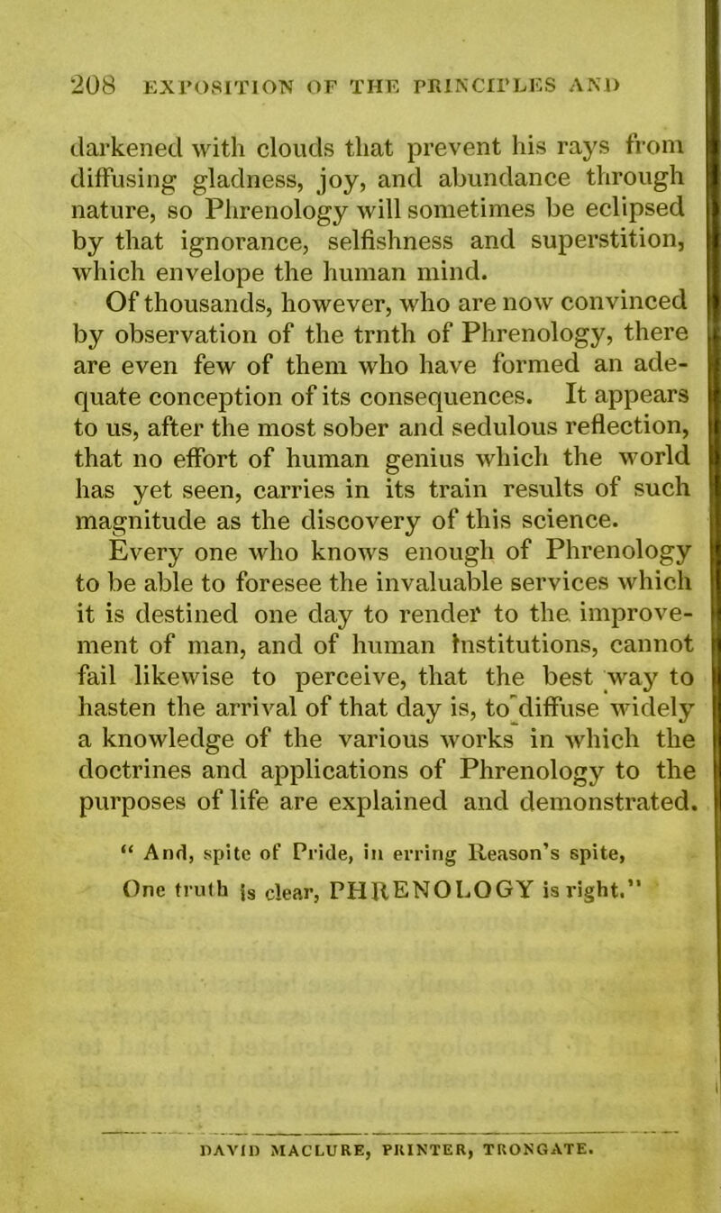 darkened with clouds that prevent his rays from diffusing gladness, joy, and abundance through nature, so Phrenology will sometimes be eclipsed by that ignorance, selfishness and superstition, which envelope the human mind. Of thousands, however, who are now convinced by observation of the trnth of Phrenology, there are even few of them who have formed an ade- quate conception of its consequences. It appears to us, after the most sober and sedulous reflection, that no effort of human genius which the world has yet seen, carries in its train results of such magnitude as the discovery of this science. Every one who knows enough of Phrenology to be able to foresee the invaluable services which it is destined one day to render to the improve- ment of man, and of human institutions, cannot fail likewise to perceive, that the best way to hasten the arrival of that day is, to'diffuse widely a knowledge of the various works in which the doctrines and applications of Phrenology to the purposes of life are explained and demonstrated. “ And, spite of Pride, in erring Reason’s spite, One truth {s clear, PHRENOLOGY is right.” DAVID MACLURE, PRINTER, TRONGATE.