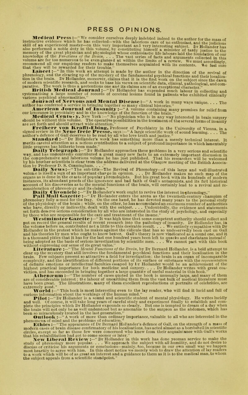 PRESS OPINIONS. . . Sledical Press We consider ourselves deeply indebted indeed to the author for the mass of instructive evidence which he has collected-with the laborious care of an enthusiast, and tbe judicious skill of an experienced master-011 this very important and very interesting subject. Dr Hollander lias also performed a noble duty in this volume, by constituting himself a minister of tardy justice to the memory of the great physician and physiologist whose enthusiastic life labours laid the foundation of our knowledge of the fur. chons of the Brain. . . . The vast series of facts and arguments collected in this volume are far too numerous to be even glanctd at within the limits of a review We must accordingly recommend all our enquiring readers to make themselves acquainted with its contents V\e feel sure that they will be rewarded for their trouble.” lancet:—“In this work an attempt is made by the author in the direction of the revival of phrenology, and the clearing up of the mystery of the fundamental psychical functions and their localiza- tion in the brain. Dr Hollander, moreover, claims that it is the firbt work on the subject since the dawn of modern scientific research, and seeks to base his views on scientific data, clinical, pathological and com- parative. _ The work isthus a pretentious one and its claims are of an exceptional character.” British Medical Journal“Dr Hollander has expended much labour in collecting and systematising a large number of records of cerebral lesions found in patients who exhibited clinically various psychical abnormalities.” J Journal of Nervous and Mental Disease :—“A work in many ways unique The author has conferred a service in bringing together so many clinical histories.” American Journal of Insanity :—“A volume containing many promises for relief from our ignorance in psychiatry and in the knowledge of the function of the brain.” Medical Cento ► y. New York “ No physician who is in any way interested in brain surgery should be without this volume. The operative possibilities in the treatment of the several forms of insanity ate set forth and should attract wide attention.” J Freiherr VOli Krafl’t-E bills:, Professor of Psychiatry in the University of Vienna in a signed review in tbe Neue freie Presse, says “ A large sciemific work of soimd learning. . . . The author’s defence of Gall deserves to be read by all who love truth and justice.” Standard Dr Hollander's work has something more than a merely technical interest. It merits carelul attention as a serious contribution to a subject of profound importance in which lamentably little progress has hitherto been made.” Daily Telegraph “ Dr Hollander approaches these problems in a very serious and scientific way, and has undoubtedly contributed a great many new facts to an extremely important discussion in the comprehensive and laborious volume he has just published. That his researches will be welcomed by his brother-scientists is clear from the address delivered at the Glasgow meeting of the British Associa- tion by Professor D. S. Cunningham. . . .” Daily News:—1“The sub title—The Revival of Phrenology—of this large and well-illustrated volume is itself a sign of an important charge in opinion. ... Dr Hollander makes no such map of the organs as is done in the ct aits of popular phrenologists. But his great book with its hundreds of modern instances, its abundant proofs of the ignorance and bad faith of Gall's antagonists, and its full historical account of his discoveries as to the mental functions of tbe brain, will certainly lead to a revival and re- consideration of phrenolrgy and its claims.” Daily Chronicle :—“Dr Hollander’s work ought to revive the interest in<plirenology. Pall Mall Bazette “ Dr Hollander enters the arena as the twentieth-century champion of phrenology fully aimed for the fray. On the one hand, he has devoted many years to the personal study of the physiology of the brain ; while, on the other, he has accumulated an enormous number of authorities who have, directly or indirectly, dealt with the subject. . . . Undoubtedly, the evidence and statements set forth deserve serious consideration by all who are interested in the study of psychology, and especially by those who are responsible for the care and treatment of the insane.” Westminster Bazette “ It was high time that some competent authority should collect and put on record the general results of recent research into the pathology of insanity. Dr Hollander has. in the volume before us, contributed not a little to this desirable result. . . . We entirely sympathise with Dr Hollander in the protest which he makes against tbe ridicule that has so undeservedly been cast on Gall and his theories by men who ought to know better. Gall’s theory is now vindicated as a sound one. and it is a thousand pities that it has for the last one hundred years been left to quacks and charlatans instead n' being adopted as the basis of serious investigation by scientific men. . . . We cannot part with this book without expressing our sense of its great value.” Literature :—“ The Mental Functions of the Brain, by Dr Bernard Hollander, is a bold attempt to clear up the mystery that still involves the fundamental psychical functions and their localisation in the brnin. Few subjects present so attractive a field for investigation; the brain is an organ of incomparable complexity, and the identification of different portions of its surface or substance with the representation of definite emotions or intellectual faculties essayed by Dr Hollander would be an achievement of the highest practical importance for both medicine and surgery. . . . Dr Hollander writes with great con- viction, and has succeeded in bringing together a large quantity of useful material in this book.” AI lieu team :—“ The number of cases quoted in the book is unusually large, and many of them are of considerable interest; the labour of unearthing them from the vast bulk of medical literature must have been great. The illustrations, many of them excellent reproductions ot portraits of celebrities, are extremely good.” World “ This book is most interesting even to the lay reader, who will find it lucid and full of curious information about the workings of the human mind.” Pilot“ Dr Hollander is a sound and scientific student of mental physiology. He writes lucidly and well. Of course, it will take long years of careful study and experiment finally to establish and com- plete the principles which Dr Hollander expounds so clearly. But one is tempted’to dream of a day when the brain will not only be as well understood but as amenable to the surgeon as the abdomen, which has been so miraculously treated in the last generation.1’ Oul look “ A work of more than ordinary importance, valuable to all who are interested in the phenomena of mind and the problems of education.” Ethics :—“The appearance of Dr Bernard Hollander’s defence of Gall, on the strength of a mass of modern cases of brain disease confirmatory of his localisations, has acted almost as a bombshell in scientific circles, except so far as those few were concerned who knew from their acquaintance with Gall's works that his rehabilitation had got to come sooner or later.” Jffew Liberal lteview :—“ Dr Hollander in this work has done yeoman service to make the study of phrenology more popular. . . . We approach the subject with all humility, and do not desire to discuss or criticise his arguments or conclusions—mainly, too, because in our own small way we happen most heartily to agree with him. In this short notice we merely wish to draw the attention of lay readers to a work which will be of as great an interest and a guidance to them as it is to the medical man, to whom the subject appeals from a scientific standpoint.”