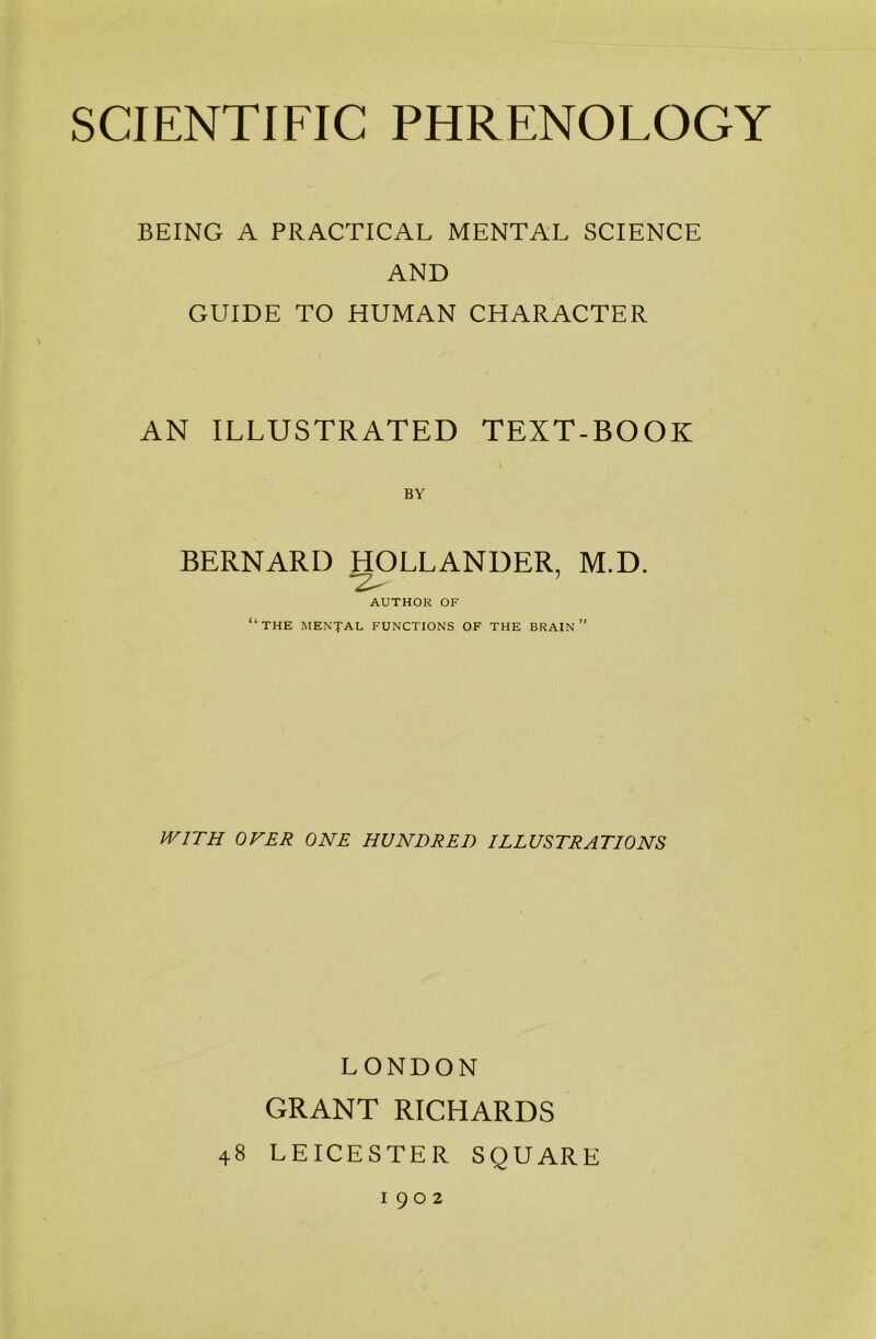 BEING A PRACTICAL MENTAL SCIENCE AND GUIDE TO HUMAN CHARACTER AN ILLUSTRATED TEXT-BOOK BY BERNARD HOLLANDER, M.D. AUTHOR OF “THE MENTAL FUNCTIONS OF the brain” WITH OVER ONE HUNDRED ILLUSTRATIONS LONDON GRANT RICHARDS 48 LEICESTER SQUARE 1902