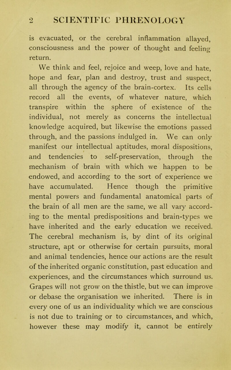 is evacuated, or the cerebral inflammation allayed, consciousness and the power of thought and feeling return. We think and feel, rejoice and weep, love and hate, hope and fear, plan and destroy, trust and suspect, all through the agency of the brain-cortex. Its cells record all the events, of whatever nature, which transpire within the sphere of existence of the individual, not merely as concerns the intellectual knowledge acquired, but likewise the emotions passed through, and the passions indulged in. We can only manifest our intellectual aptitudes, moral dispositions, and tendencies to self-preservation, through the mechanism of brain with which we happen to be endowed, and according to the sort of experience we have accumulated. Hence though the primitive mental powers and fundamental anatomical parts of the brain of all men are the same, we all vary accord- ing to the mental predispositions and brain-types we have inherited and the early education we received. The cerebral mechanism is, by dint of its original structure, apt or otherwise for certain pursuits, moral and animal tendencies, hence our actions are the result of the inherited organic constitution, past education and experiences, and the circumstances which surround us. Grapes will not grow on the thistle, but we can improve or debase the organisation we inherited. There is in every one of us an individuality which we are conscious is not due to training or to circumstances, and which, however these may modify it, cannot be entirely