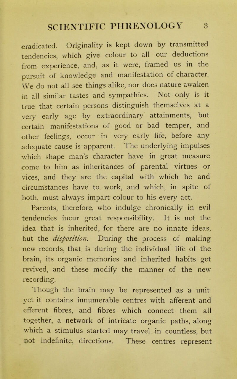 eradicated. Originality is kept down by transmitted tendencies, which give colour to all our deductions from experience, and, as it were, framed us in the pursuit of knowledge and manifestation of character. We do not all see things alike, nor does nature awaken in all similar tastes and sympathies. Not only is it true that certain persons distinguish themselves at a very early age by extraordinary attainments, but certain manifestations of good or bad temper, and other feelings, occur in very early life, before any adequate cause is apparent. The underlying impulses which shape man’s character have in great measure come to him as inheritances of parental virtues or vices, and they are the capital with which he and circumstances have to work, and which, in spite of both, must always impart colour to his every act. Parents, therefore, who indulge chronically in evil tendencies incur great responsibility. It is not the idea that is inherited, for there are no innate ideas, but the disposition. During the process of making new records, that is during the individual life of the brain, its organic memories and inherited habits get revived, and these modify the manner of the new recording. Though the brain may be represented as a unit yet it contains innumerable centres with afferent and efferent fibres, and fibres which connect them all together, a network of intricate organic paths, along which a stimulus started may travel in countless, but not indefinite, directions. These centres represent
