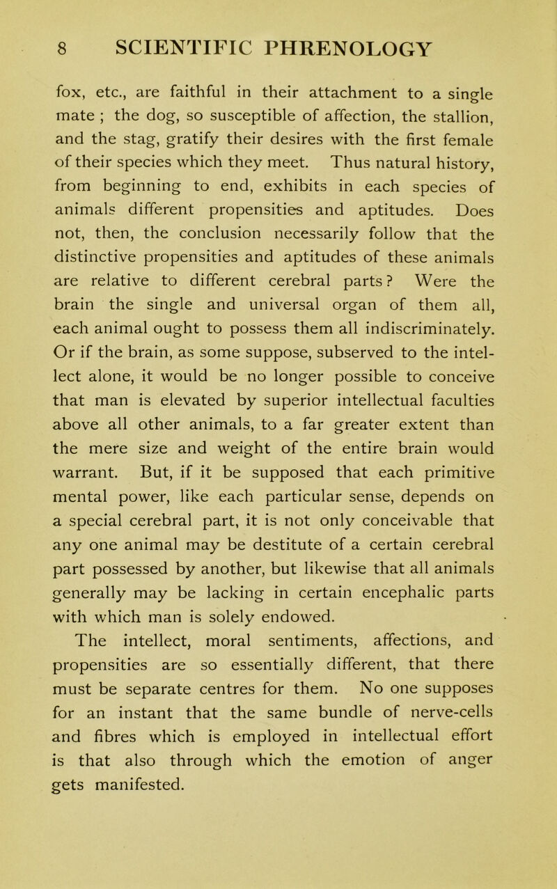 fox, etc., are faithful in their attachment to a single mate ; the dog, so susceptible of affection, the stallion, and the stag, gratify their desires with the first female of their species which they meet. Thus natural history, from beginning to end, exhibits in each species of animals different propensities and aptitudes. Does not, then, the conclusion necessarily follow that the distinctive propensities and aptitudes of these animals are relative to different cerebral parts? Were the brain the single and universal organ of them all, each animal ought to possess them all indiscriminately. Or if the brain, as some suppose, subserved to the intel- lect alone, it would be no longer possible to conceive that man is elevated by superior intellectual faculties above all other animals, to a far greater extent than the mere size and weight of the entire brain would warrant. But, if it be supposed that each primitive mental power, like each particular sense, depends on a special cerebral part, it is not only conceivable that any one animal may be destitute of a certain cerebral part possessed by another, but likewise that all animals generally may be lacking in certain encephalic parts with which man is solely endowed. The intellect, moral sentiments, affections, and propensities are so essentially different, that there must be separate centres for them. No one supposes for an instant that the same bundle of nerve-cells and fibres which is employed in intellectual effort is that also through which the emotion of anger gets manifested.