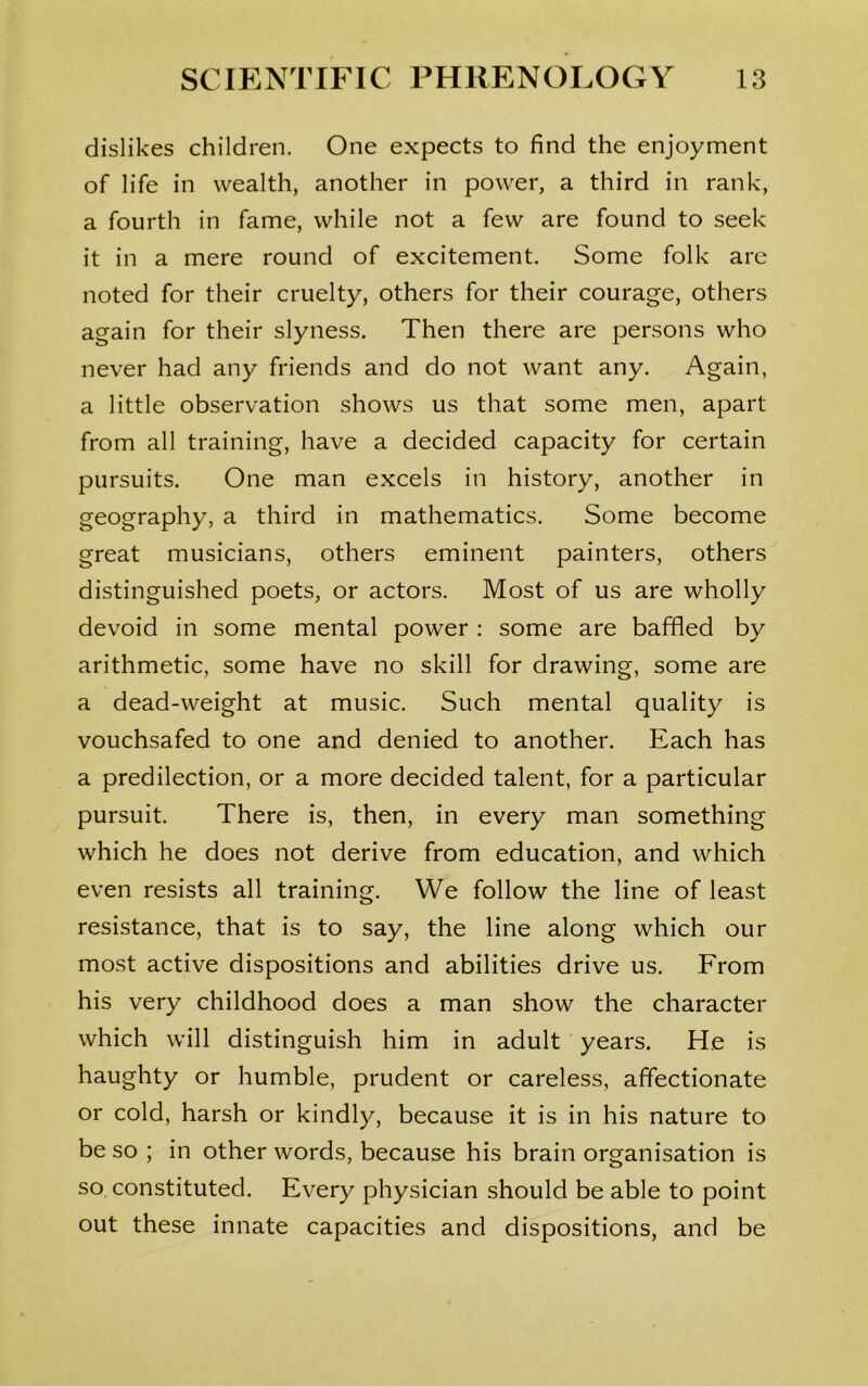 dislikes children. One expects to find the enjoyment of life in wealth, another in power, a third in rank, a fourth in fame, while not a few are found to seek it in a mere round of excitement. Some folk are noted for their cruelty, others for their courage, others again for their slyness. Then there are persons who never had any friends and do not want any. Again, a little observation shows us that some men, apart from all training, have a decided capacity for certain pursuits. One man excels in history, another in geography, a third in mathematics. Some become great musicians, others eminent painters, others distinguished poets, or actors. Most of us are wholly devoid in some mental power : some are baffled by arithmetic, some have no skill for drawing, some are a dead-weight at music. Such mental quality is vouchsafed to one and denied to another. Each has a predilection, or a more decided talent, for a particular pursuit. There is, then, in every man something which he does not derive from education, and which even resists all training. We follow the line of least resistance, that is to say, the line along which our most active dispositions and abilities drive us. From his very childhood does a man show the character which will distinguish him in adult years. He is haughty or humble, prudent or careless, affectionate or cold, harsh or kindly, because it is in his nature to be so ; in other words, because his brain organisation is so constituted. Every physician should be able to point out these innate capacities and dispositions, and be