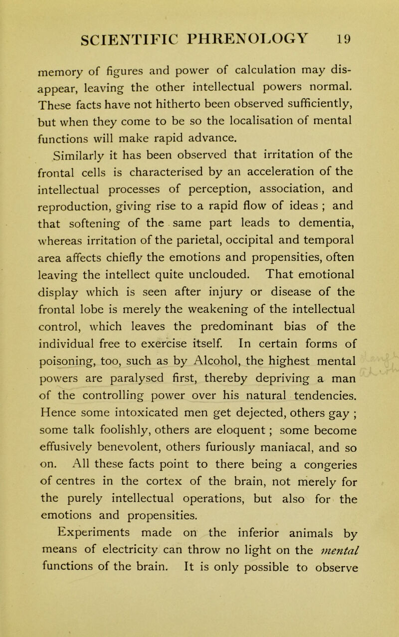 memory of figures and power of calculation may dis- appear, leaving the other intellectual powers normal. These facts have not hitherto been observed sufficiently, but when they come to be so the localisation of mental functions will make rapid advance. Similarly it has been observed that irritation of the frontal cells is characterised by an acceleration of the intellectual processes of perception, association, and reproduction, giving rise to a rapid flow of ideas ; and that softening of the same part leads to dementia, whereas irritation of the parietal, occipital and temporal area affects chiefly the emotions and propensities, often leaving the intellect quite unclouded. That emotional display which is seen after injury or disease of the frontal lobe is merely the weakening of the intellectual control, which leaves the predominant bias of the individual free to exercise itself. In certain forms of poisoning, too, such as by Alcohol, the highest mental powers are paralysed first, thereby depriving a man of the controlling power over his natural tendencies. Hence some intoxicated men get dejected, others gay ; some talk foolishly, others are eloquent; some become effusively benevolent, others furiously maniacal, and so on. All these facts point to there being a congeries of centres in the cortex of the brain, not merely for the purely intellectual operations, but also for the emotions and propensities. Experiments made on the inferior animals by means of electricity can throw no light on the mental functions of the brain. It is only possible to observe