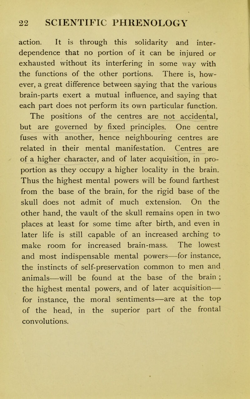 action. It is through this solidarity and inter- dependence that no portion of it can be injured or exhausted without its interfering in some way with the functions of the other portions. There is, how- ever, a great difference between saying that the various brain-parts exert a mutual influence, and saying that each part does not perform its own particular function. The positions of the centres are not accidental, but are governed by fixed principles. One centre fuses with another, hence neighbouring centres are related in their mental manifestation. Centres are of a higher character, and of later acquisition, in pro- portion as they occupy a higher locality in the brain. Thus the highest mental powers will be found farthest from the base of the brain, for the rigid base of the skull does not admit of much extension. On the other hand, the vault of the skull remains open in two places at least for some time after birth, and even in later life is still capable of an increased arching to make room for increased brain-mass. The lowest and most indispensable mental powers—for instance, the instincts of self-preservation common to men and animals—will be found at the base of the brain ; the highest mental powers, and of later acquisition— for instance, the moral sentiments—are at the top of the head, in the superior part of the frontal convolutions.
