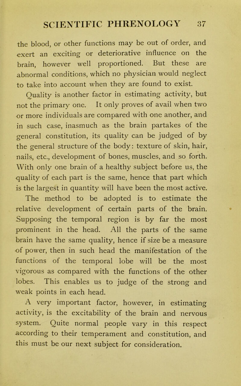 the blood, or other functions may be out of order, and ■exert an exciting or deteriorative influence on the brain, however well proportioned. But these are abnormal conditions, which no physician would neglect to take into account when they are found to exist. Quality is another factor in estimating activity, but not the primary one. It only proves of avail when two or more individuals are compared with one another, and in such case, inasmuch as the brain partakes of the general constitution, its quality can be judged of by the general structure of the body: texture of skin, hair, nails, etc., development of bones, muscles, and so forth. With only one brain of a healthy subject before us, the quality of each part is the same, hence that part which is the largest in quantity will have been the most active. The method to be adopted is to estimate the relative development of certain parts of the brain. Supposing the temporal region is by far the most prominent in the head. All the parts of the same brain have the same quality, hence if size be a measure ■of power, then in such head the manifestation of the functions of the temporal lobe will be the most vigorous as compared with the functions of the other lobes. This enables us to judge of the strong and weak points in each head. A very important factor, however, in estimating activity, is the excitability of the brain and nervous system. Quite normal people vary in this respect according to their temperament and constitution, and this must be our next subject for consideration.