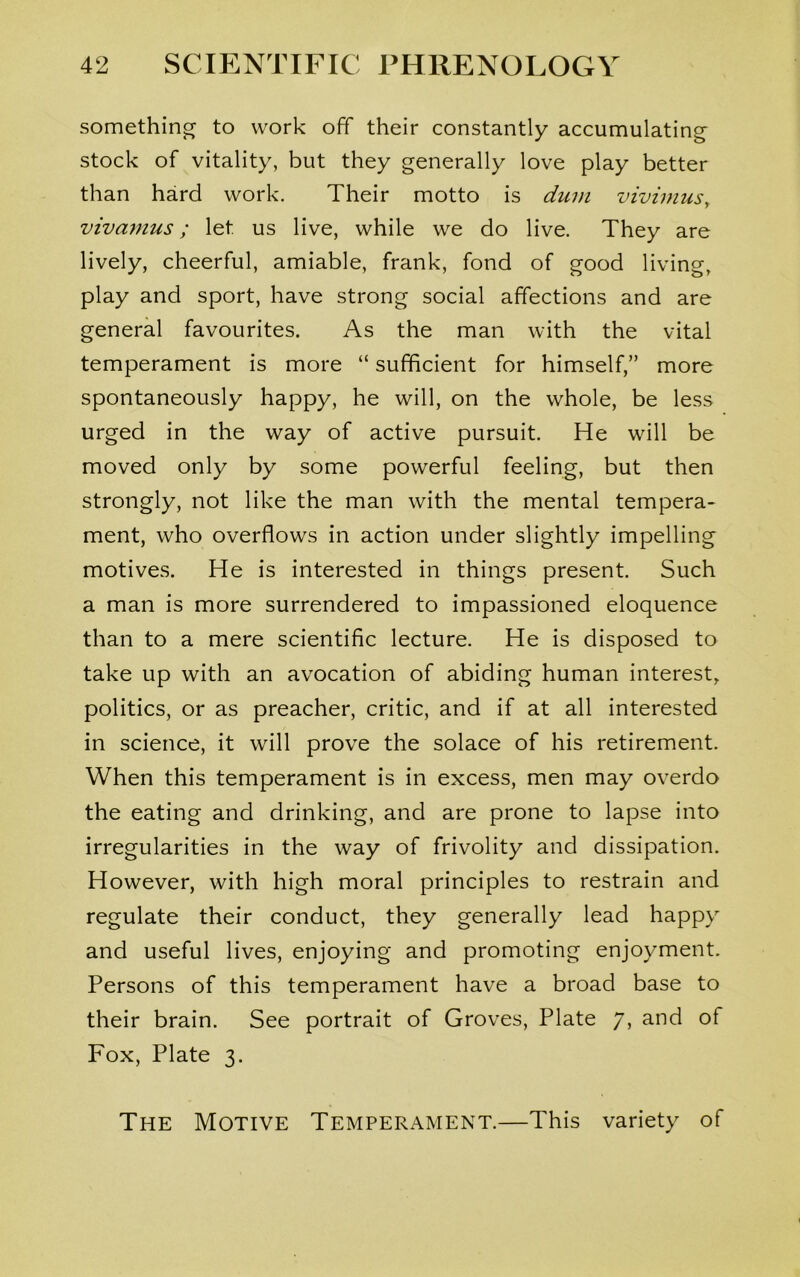 something to work off their constantly accumulating stock of vitality, but they generally love play better than hard work. Their motto is dum vivimus, vivamus; let. us live, while we do live. They are lively, cheerful, amiable, frank, fond of good living, play and sport, have strong social affections and are general favourites. As the man with the vital temperament is more “ sufficient for himself,” more spontaneously happy, he will, on the whole, be less urged in the way of active pursuit. He will be moved only by some powerful feeling, but then strongly, not like the man with the mental tempera- ment, who overflows in action under slightly impelling motives. He is interested in things present. Such a man is more surrendered to impassioned eloquence than to a mere scientific lecture. He is disposed to take up with an avocation of abiding human interest, politics, or as preacher, critic, and if at all interested in science, it will prove the solace of his retirement. When this temperament is in excess, men may overdo the eating and drinking, and are prone to lapse into irregularities in the way of frivolity and dissipation. However, with high moral principles to restrain and regulate their conduct, they generally lead happy and useful lives, enjoying and promoting enjoyment. Persons of this temperament have a broad base to their brain. See portrait of Groves, Plate 7, and of Fox, Plate 3. The Motive Temperament.—This variety of