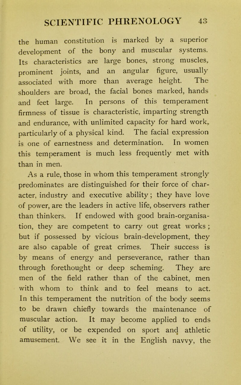the human constitution is marked by a superior development of the bony and muscular systems. Its characteristics are large bones, strong muscles, prominent joints, and an angular figure, usually associated with more than average height. The shoulders are broad, the facial bones marked, hands and feet large. In persons of this temperament firmness of tissue is characteristic, imparting strength and endurance, with unlimited capacity for hard work, particularly of a physical kind. The facial expression is one of earnestness and determination. In women this temperament is much less frequently met with than in men. As a rule, those in whom this temperament strongly predominates are distinguished for their force of char- acter, industry and executive ability; they have love of power, are the leaders in active life, observers rather than thinkers. If endowed with good brain-organisa- tion, they are competent to carry out great works ; but if possessed by vicious brain-development, they are also capable of great crimes. Their success is by means of energy and perseverance, rather than through forethought or deep scheming. They are men of the field rather than of the cabinet, men with whom to think and to feel means to act. In this temperament the nutrition of the body seems to be drawn chiefly towards the maintenance of muscular action. It may become applied to ends of utility, or be expended on sport and athletic amusement. We see it in the English navvy, the
