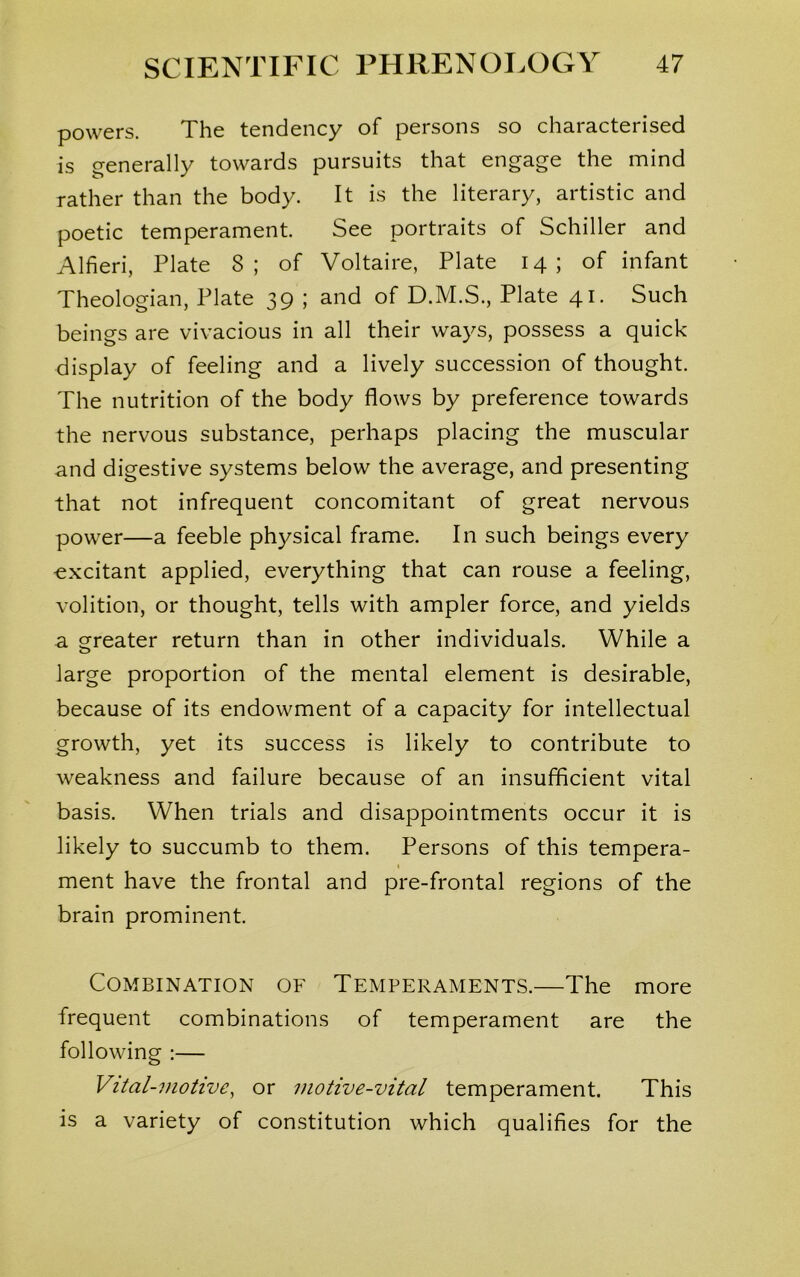 powers. The tendency of persons so characterised is generally towards pursuits that engage the mind rather than the body. It is the literary, artistic and poetic temperament. See portraits of Schiller and Alfieri, Plate 8; of Voltaire, Plate 14; of infant Theologian, Plate 39 ; and of D.M.S., Plate 41. Such beings are vivacious in all their ways, possess a quick display of feeling and a lively succession of thought. The nutrition of the body flows by preference towards the nervous substance, perhaps placing the muscular and digestive systems below the average, and presenting that not infrequent concomitant of great nervous power—a feeble physical frame. In such beings every excitant applied, everything that can rouse a feeling, volition, or thought, tells with ampler force, and yields a greater return than in other individuals. While a large proportion of the mental element is desirable, because of its endowment of a capacity for intellectual growth, yet its success is likely to contribute to weakness and failure because of an insufficient vital basis. When trials and disappointments occur it is likely to succumb to them. Persons of this tempera- 1 ment have the frontal and pre-frontal regions of the brain prominent. Combination of Temperaments.—The more frequent combinations of temperament are the following :— Vital-motive, or motive-vital temperament. This is a variety of constitution which qualifies for the