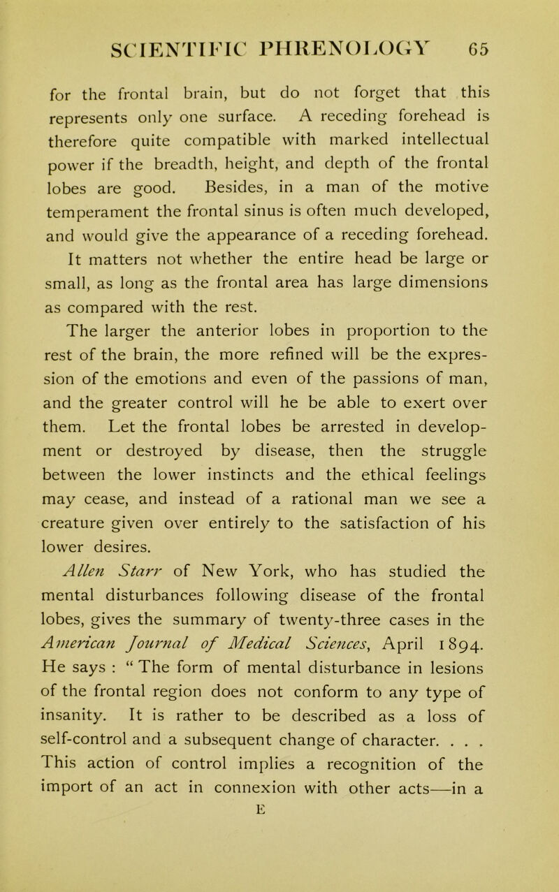 for the frontal brain, but do not forget that this represents only one surface. A receding forehead is therefore quite compatible with marked intellectual power if the breadth, height, and depth of the frontal lobes are good. Besides, in a man of the motive temperament the frontal sinus is often much developed, and would give the appearance of a receding forehead. It matters not whether the entire head be large or small, as long as the frontal area has large dimensions as compared with the rest. The larger the anterior lobes in proportion to the rest of the brain, the more refined will be the expres- sion of the emotions and even of the passions of man, and the greater control will he be able to exert over them. Let the frontal lobes be arrested in develop- ment or destroyed by disease, then the struggle between the lower instincts and the ethical feelings may cease, and instead of a rational man we see a creature given over entirely to the satisfaction of his lower desires. Allen Starr of New York, who has studied the mental disturbances following disease of the frontal lobes, gives the summary of twenty-three cases in the American Journal of Medical Sciences, April 1894. He says : “ The form of mental disturbance in lesions of the frontal region does not conform to any type of insanity. It is rather to be described as a loss of self-control and a subsequent change of character. . . . This action of control implies a recognition of the import of an act in connexion with other acts—in a E