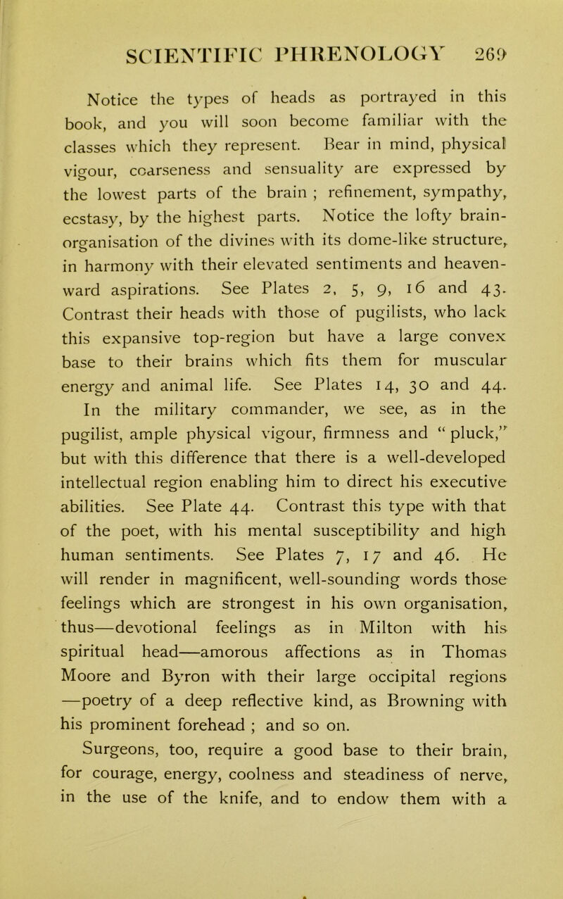 Notice the types of heads as portrayed in this book, and you will soon become familiar with the classes which they represent. Bear in mind, physical vigour, coarseness and sensuality are expressed by the lowest parts of the brain ; refinement, sympathy, ecstasy, by the highest parts. Notice the lofty brain- ors-anisation of the divines with its dome-like structure, o in harmony with their elevated sentiments and heaven- ward aspirations. See Plates 2, 5, 9, 16 and 43. Contrast their heads with those of pugilists, who lack this expansive top-region but have a large convex base to their brains which fits them for muscular energy and animal life. See Plates 14, 30 and 44. In the military commander, we see, as in the pugilist, ample physical vigour, firmness and “ pluck,” but with this difference that there is a well-developed intellectual region enabling him to direct his executive abilities. See Plate 44. Contrast this type with that of the poet, with his mental susceptibility and high human sentiments. See Plates 7, 17 and 46. He will render in magnificent, well-sounding words those feelings which are strongest in his own organisation, thus—devotional feelings as in Milton with his spiritual head—amorous affections as in Thomas Moore and Byron with their large occipital regions —poetry of a deep reflective kind, as Browning with his prominent forehead ; and so on. Surgeons, too, require a good base to their brain, for courage, energy, coolness and steadiness of nerve, in the use of the knife, and to endow them with a