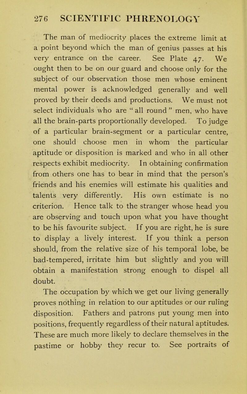 The man of mediocrity places the extreme limit at a point beyond which the man of genius passes at his very entrance on the career. See Plate 47. We ought then to be on our guard and choose only for the subject of our observation those men whose eminent mental power is acknowledged generally and well proved by their deeds and productions. We must not select individuals who are “ all round ” men, who have all the brain-parts proportionally developed. To judge of a particular brain-segment or a particular centre, one should choose men in whom the particular aptitude or disposition is marked and who in all other respects exhibit mediocrity. In obtaining confirmation from others one has to bear in mind that the person’s friends and his enemies will estimate his qualities and talents very differently. His own estimate is no criterion. Hence talk to the stranger whose head you are observing and touch upon what you have thought to be his favourite subject. If you are right, he is sure to display a lively interest. If you think a person should, from the relative size of his temporal lobe, be bad-tempered, irritate him but slightly and you will obtain a manifestation strong enough to dispel all doubt. The occupation by which we get our living generally proves nothing in relation to our aptitudes or our ruling disposition. Fathers and patrons put young men into positions, frequently regardless of their natural aptitudes. These are much more likely to declare themselves in the pastime or hobby they recur to. See portraits of