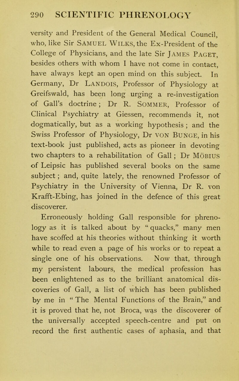 versity and President of the General Medical Council, who, like Sir SAMUEL Wilks, the Ex-President of the College of Physicians, and the late Sir James Paget, besides others with whom I have not come in contact, have always kept an open mind on this subject. In Germany, Dr LANDOIS, Professor of Physiology at Greifswald, has been long urging a re-investigation of Gall’s doctrine ; Dr R. SOMMER, Professor of Clinical Psychiatry at Giessen, recommends it, not dogmatically, but as a working hypothesis ; and the Swiss Professor of Physiology, Dr VON Bunge, in his text-book just published, acts as pioneer in devoting two chapters to a rehabilitation of Gall ; Dr Mobius of Leipsic has published several books on the same subject ; and, quite lately, the renowned Professor of Psychiatry in the University of Vienna, Dr R. von Krafft-Ebing, has joined in the defence of this great discoverer. Erroneously holding Gall responsible for phreno- logy as it is talked about by “ quacks,” many men have scoffed at his theories without thinking it worth while to read even a page of his works or to repeat a single one of his observations. Now that, through my persistent labours, the medical profession has been enlightened as to the brilliant anatomical dis- coveries of Gall, a list of which has been published by me in “ The Mental Functions of the Brain,” and it is proved that he, not Broca, was the discoverer of the universally accepted speech-centre and put on record the first authentic cases of aphasia, and that