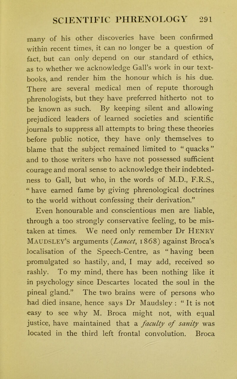 many of his other discoveries have been confirmed within recent times, it can no longer be a question of fact, but can only depend on our standard of ethics, as to whether we acknowledge Gall’s work in our text- books, and render him the honour which is his due. There are several medical men of repute thorough phrenologists, but they have preferred hitherto not to be known as such. By keeping silent and allowing prejudiced leaders of learned societies and scientific journals to suppress all attempts to bring these theories before public notice, they have only themselves to blame that the subject remained limited to “ quacks ” and to those writers who have not possessed sufficient courage and moral sense to acknowledge their indebted- ness to Gall, but who, in the words of M.D., F.R.S., “ have earned fame by giving phrenological doctrines to the world without confessing their derivation.” Even honourable and conscientious men are liable, through a too strongly conservative feeling, to be mis- taken at times. We need only remember Dr HENRY Maudsley’s arguments (.Lancet, 1868) against Broca’s localisation of the Speech-Centre, as “having been promulgated so hastily, and, I may add, received so rashly. To my mind, there has been nothing like it in psychology since Descartes located the soul in the pineal gland.” The two brains were of persons who had died insane, hence says Dr Maudsley : “ It is not easy to see why M. Broca might not, with equal justice, have maintained that a faculty of sanity was located in the third left frontal convolution. Broca