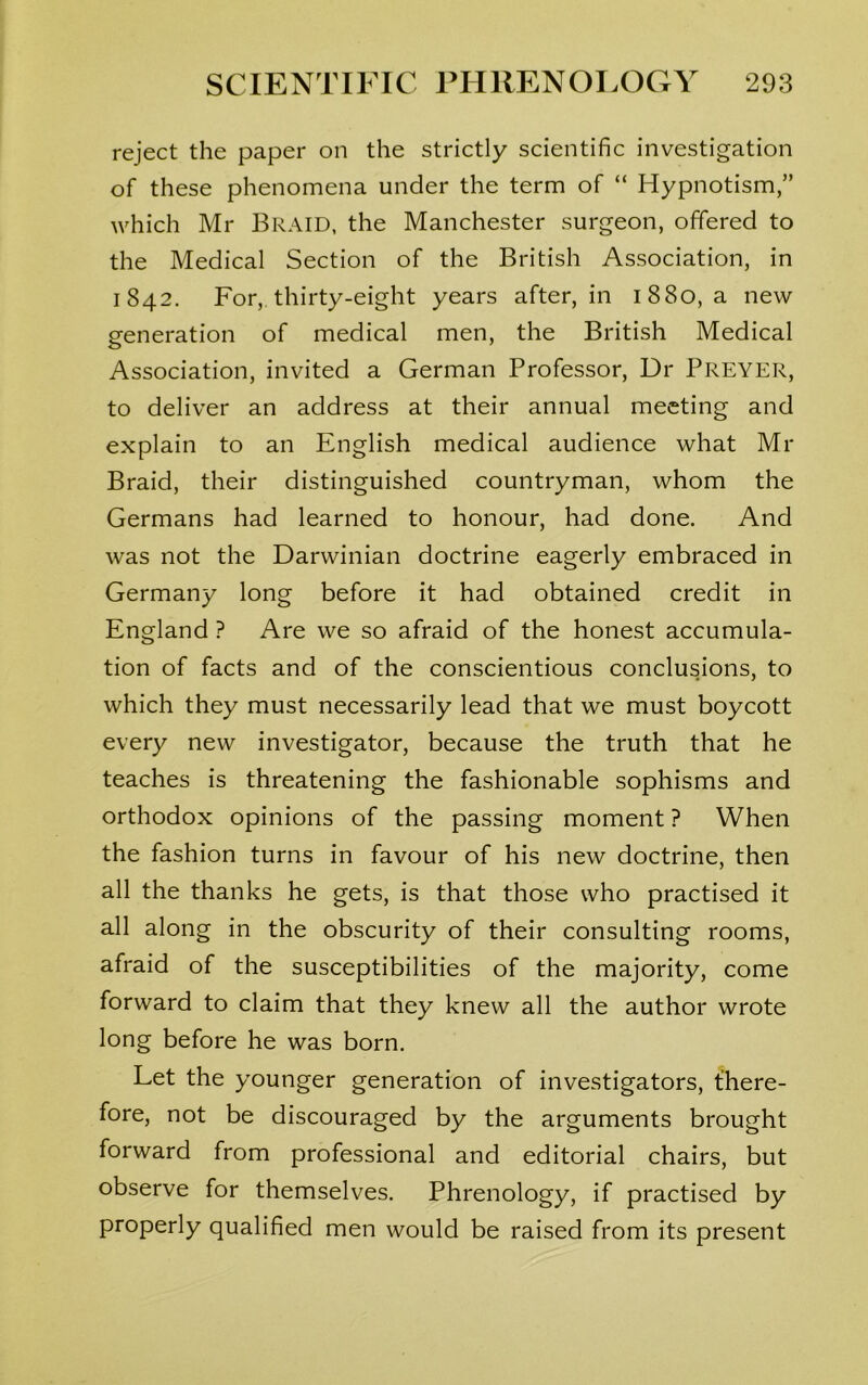 reject the paper on the strictly scientific investigation of these phenomena under the term of “ Hypnotism,” which Mr Braid, the Manchester surgeon, offered to the Medical Section of the British Association, in 1842. For, thirty-eight years after, in 1880, a new eeneration of medical men, the British Medical o Association, invited a German Professor, Dr Preyer, to deliver an address at their annual meeting and explain to an English medical audience what Mr Braid, their distinguished countryman, whom the Germans had learned to honour, had done. And was not the Darwinian doctrine eagerly embraced in Germany long before it had obtained credit in England ? Are we so afraid of the honest accumula- tion of facts and of the conscientious conclusions, to which they must necessarily lead that we must boycott every new investigator, because the truth that he teaches is threatening the fashionable sophisms and orthodox opinions of the passing moment ? When the fashion turns in favour of his new doctrine, then all the thanks he gets, is that those who practised it all along in the obscurity of their consulting rooms, afraid of the susceptibilities of the majority, come forward to claim that they knew all the author wrote long before he was born. Let the younger generation of investigators, there- fore, not be discouraged by the arguments brought forward from professional and editorial chairs, but observe for themselves. Phrenology, if practised by properly qualified men would be raised from its present