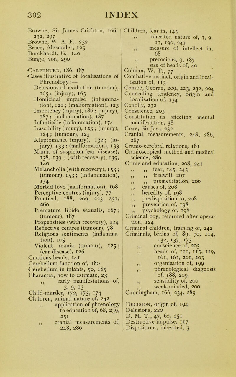 Browne, Sir Tames Crichton, 166, 232, 297 Browne, W. A. F., 232 Bruce, Alexander, 125 Burckhardt, G., 140 Bunge, von, 290 Carpenter, 186, 187 Cases illustrative of localisations of Phrenology :— Delusions of exaltation (tumour), 165 ; (injury), 165 Homicidal impulse (inflamma- tion), 121 ; (malformation), 123 Impotency (injury), 186 ; (injury), 187 ; (inflammation), 187 Infanticide (inflammation), 174 Irascibility (injury), 123 ; (injury), 124; (tumour), 125 Kleptomania (injury), 132 ; (in- jury), 133 ; (malformation), 133 Mania of suspicion (ear disease), 138> 139 ? (with recovery), 139, 140 Melancholia (with recovery), 153 ; (tumour), 153 ; (inflammation), :54 Morbid love (malformation), 168 Perceptive centres (injury), 77 Practical, 188, 209, 223, 251, 260 Premature libido sexualis, 187 ; (tumour), 187 Propensities (with recovery), 124 Reflective centres (tumour), 78 Religious sentiments (inflamma- tion), 105 Violent mania (tumour), 125 ; (ear disease), 126 Cautious heads, 141 Cerebellum function of, 180 Cerebellum in infants, 50, 185 Character, how to estimate, 23 ,, early manifestations of, 3< 9, 13 Child-murder, 172, 173, 174 Children, animal nature of, 242 ,, application of phrenology to education of, 68, 239, 251 ,, cranial measurements of, 248, 286 Children, fear in, 145 ,, inherited nature of, 3, 9, 13, 19c, 241 ,, measure of intellect in, 68 ,, precocious, 9, 187 ,, size of heads of, 49 Colman, W. T., 77 Combative instinct, origin and local- isation of, 113 Combe, George, 209, 223, 232, 294 Concealing tendency, origin and localisation of, 134 Conolly, 232 Conscience, 205 Constitution as affecting mental manifestation, 38 Coxe, Sir Jas., 232 Cranial measurements, 248, 286, 287 Cranio-cerebral relations, 181 Cranioscopical method and medical science, 289 Crime and education, 208, 241 » ,, fear, 145, 245 ,, ,, freewill, 207 ,, ,, premeditation, 206 ,, causes of, 208 ,, heredity of, 198 ,, predisposition to, 208 ,, prevention of, 198 ,, psychology of, 198 Criminal boy, reformed after opera- tion, 124 Criminal children, training of, 242 Criminals, brains of, 89, 90, 114, 132, 137, 173 ,, conscience of, 205 ,, heads of, ill, 115, 119, 161, 163, 201, 203 ,, organisation of, 199 ,, phrenological diagnosis of, 188, 209 ,, sensibility of, 200 ,, weak-minded, 200 Cunningham, 166, 234, 289 Decision, origin of, 194 Delusions, 220 D. M. T., 47, 62, 251 Destructive impulse, 117 Dispositions, inherited, 3