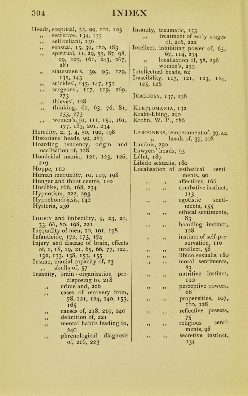 Heads, sceptical, 55, 99, 101, 103 ,, secretive, 134, 135 ,, self-reliant, 156 ,, sensual, 15, 39. 180, 183 ,, spiritual, II, 29, 55, 87, 98, 99, 103, 161, 243, 267, 281 ,, statesmen’s, 39, 95, 129, .135, 143 ,, suicides’, 145, 147, 151 ,, surgeons’, 117, 119, 269, 273 ,, thieves’, 128 ,, thinking, 61, 63, 76, 81, 253> 273 ,, women’s, 91, III, 151, 161, 177, 183, 201, 234 Heredity, 2, 3, 4, 50, 190, 198 Historians’ heads, 99, 283 Hoarding tendency, origin and localisation of, 128 Homicidal mania, 121, 123, 126, 219 Hoppe, no Human inequality, 10, 119, 198 Hunger and thirst centre, no Huschke, 166, 168, 234 Hypnotism, 222, 293 Hypochondriasis, 142 Hysteria, 236 Idiocy and imbecility, 9, 23, 25, 33, 66, 80, 198, 221 Inequality of men, 10, 191, 198 Infanticide, 172, 173, 174 Injury and disease of brain, effects of, I, 18, 19, 21, 65, 66, 77, 124, 132, 133, 138, 153, 155 Insane, cranial capacity of, 23 ,, skulls of, 57 Insanity, brain - organisation pre- disposing to, 218 ,, crime and, 206 ,, cases of recovery from, 78, 121, 124, 140, 153, 165 ,, causes of, 218, 219, 240 ,, definition of, 221 ,, mental habits leading to, 240 ,, phrenological diagnosis of, 216, 223 I Insanity, traumatic, 153 ,, treatment of early stages of, 216, 222 Intellect, inhibiting power of, 65, 67, 114, 234 ,, localisation of, 58, 296 ,, women’s, 233 Intellectual heads, 62 Irascibility, 117, 121, 123, 124, 125, 126 Jealousy, 137, 138 Kleptomania, 132 Krafft-Ebing, 290 Krohn, W. P., 186 Labourers, temperament of, 39,44. ,, heads of, 39, 108 Landois, 290 Lawyers’ heads, 93 Lelut, 189 Libido sexualis, 180 Localisation of cesthetical senti- ments, 90 affections, 166 combative instinct, n.3 . egotistic senti- ments, 155 ethical sentiments, 83 hoarding instinct, 128 instinct of self-pre- servation, no intellect, 58 libido sexualis, 180- moral sentiments, 83 . nutritive instinct, 110 perceptive powers, 68 propensities, 107, no, 128 reflective powers, 75 religious senti- ments, 98 secretive instinct, 134