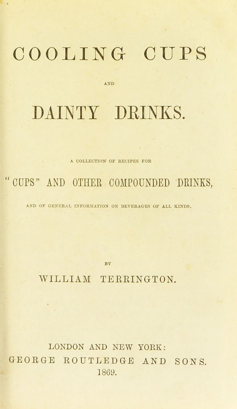 COOLING CUPS AND DAINTY DRINKS. A COLLECTION OF RECIPES FOR “CUPS” AND OTHEE COMPOUNDED DEINKS, AND OF GENERAL INFORMATION ON BEVERAGES OF ALL KINDS. BY WILLIAM TERRINGTON. LONDON AND NEW YORK: GEORGE ROUTLEDGE AND SONS. 1869.