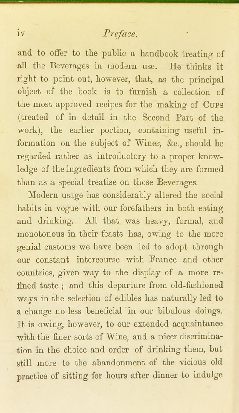 and to offer to the public a handbook treating of all the Beverages in modern use. He thinks it right to point out, however, that, as the principal object of the book is to furnish a collection of the most approved recipes for the making of Cups (treated of in detail in the Second Part of the work), the earlier portion, containing useful in- formation on the subject of Wines, &c., should be regarded rather as introductory to a proper know- ledge of the ingredients from which they are formed than as a special treatise on those Beverages. Modern usage has considerably altered the social habits in vogue with our forefathers in both eating and drinking. All that was heavy, formal, and monotonous in their feasts has, owing to the more genial customs we have been led to adopt through our constant intercourse with France and other countries, given way to the display of a more re- fined taste ; and this departure from old-fashioned ways in the selection of edibles has naturally led to a change no less beneficial in our bibulous doings. It is owing, however, to our extended acquaintance with the finer sorts of Wine, and a nicer discrimina- tion in the choice and order of drinking them, but still more to the abandonment of the vicious old practice of sitting for hours after dinner to indulge