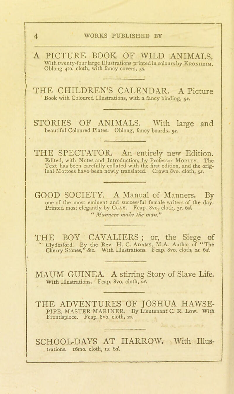 A PICTURE BOOK OF WILD ANIMALS. With twenty-four large Illustrations printed in colours by Kronheim. Oblong 4to. cloth, with fancy covers, 5s. THE CHILDREN’S CALENDAR. A Picture Book with Coloured Illustrations, with a fancy binding, 53-. STORIES OF ANIMALS. With large and beautiful Coloured Plates. Oblong, fancy boards, sr. THE SPECTATOR. An entirely new Edition. Edited, with Notes and Introduction, by Professor Morley. The Text has been carefully collated with the fircf edition, and the orig- inal Mottoes have been newly translated. Crown 8vo. cloth, 5^. GOOD SOCIETY. A Manual of Manners. By one of the most eminent and successful female writers of the day. Printed most elegantly by Clay. Fcap. 8vo. cloth, 3*. 6cL “ Manners make the man” THE BOY CAVALIERS ; or, the Siege of ' Clydesford. By the Rev. H. C. Adams, M.A. Author of “The Cherry Stones,” &c. With Illustrations. Fcap. 8vo. cloth, 2s. 6d. MAUM GUINEA. A stirring Story of Slave Life. With Illustrations. Fcap. 8vo. cloth, 2r. THE ADVENTURES OF JOSHUA HAWSE- PIPE, MASTER MARINER. By Lieutenant C. R. Low. With Frontispiece. Fcap. 8vo. cloth, zs. SCHOOL-DAYS AT HARROW. With Illus- trations. i6mo. cloth, is. 6d.