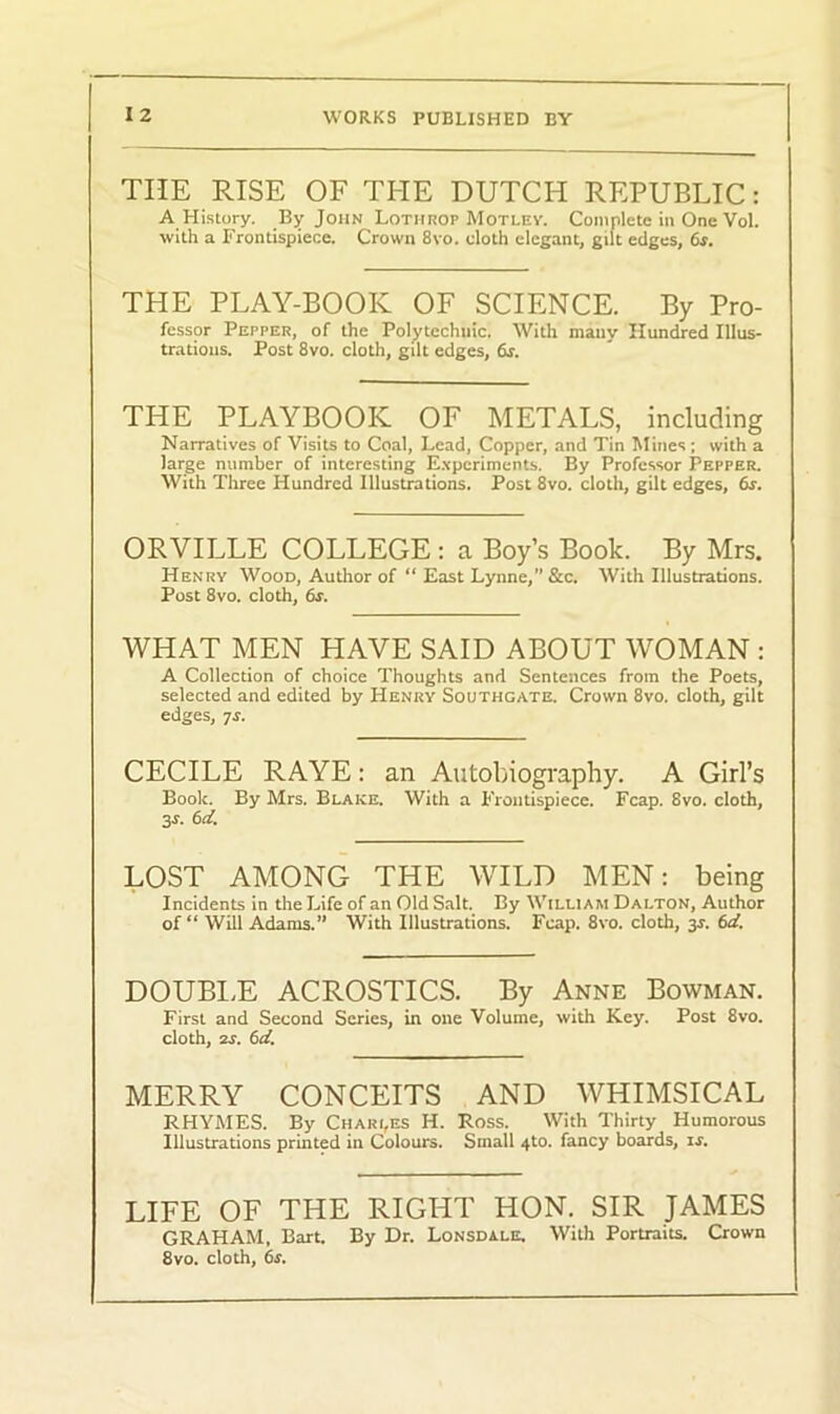 THE RISE OF THE DUTCH REPUBLIC: A History. By John Lothrop Motley. Complete in One Vol. with a Frontispiece. Crown 8vo. cloth elegant, gilt edges, 6s. THE PLAY-BOOK OF SCIENCE. By Pro- fessor Pepper, of the Polytechnic. With many Hundred Illus- trations. Post 8vo. cloth, gilt edges, ds. THE PLAYBOOK OF METALS, including Narratives of Visits to Coal, Lead, Copper, and Tin Mines ; with a large number of interesting Experiments. By Professor Pepper. With Three Hundred Illustrations. Post 8vo. cloth, gilt edges, 6s. ORVILLE COLLEGE : a Boy’s Book. By Mrs. Henry Wood, Author of “ East Lynne,” &c. With Illustrations. Post 8vo. cloth, 6*. WHAT MEN HAVE SAID ABOUT WOMAN : A Collection of choice Thoughts and Sentences from the Poets, selected and edited by Henry Southgate. Crown 8vo. cloth, gilt edges, ts. CECILE RAYE: an Autobiography. A Girl’s Book. By Mrs. Blake. With a Frontispiece. Fcap. 8vo. cloth, 3s. 6d. LOST AMONG THE WILD MEN: being Incidents in the Life of an Old Salt. By William Dalton, Author of “ Will Adams.” With Illustrations. Fcap. 8vo. cloth, 3*. 6d. DOUBLE ACROSTICS. By Anne Bowman. First and Second Series, in one Volume, with Key. Post 8vo. cloth, 2S. 6d. MERRY CONCEITS AND WHIMSICAL RHYMES. By Charles H. Ross. With Thirty Humorous Illustrations printed in Colours. Small 4to. fancy boards, is. LIFE OF THE RIGHT HON. SIR JAMES GRAHAM, Bart. By Dr. Lonsdale. With Portraits. Crown 8vo. cloth, 6s.