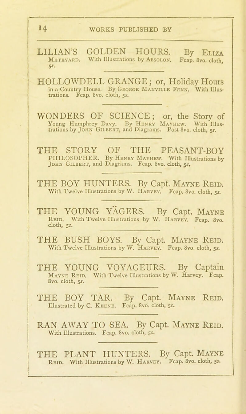 LILIAN’S GOLDEN HOURS. By Eliza Meteyard. With Illustrations by Absolon. Fcap. 8vo. cloth 5*. HOLLOWDELL GRANGE; or, Holiday Hours in a Country House. By George Manville Fenn. With Illus- trations. Fcap. 8vo. cloth, 5r. WONDERS OF SCIENCE; or, the Story of Young Humphrey Davy. By Henry Mayhew. With Illus- trations by John Gilbert, and Diagrams. Post 8vo. cloth, 5$. THE STORY OF THE PEASANT-BOY PHILOSOPHER. By Henry Mayhew. With Illustrations by John Gilbert, and Diagrams. Fcap. 8vo. cloth, 5,-. THE BOY HUNTERS. By Capt. Mayne Reid. With Twelve Illustrations by W. Harvey. Fcap. 8vo. cloth, 5s. THE YOUNG YAGERS. By Capt. Mayne Reid. With Twelve Illustrations by W. Harvey. Fcap. 8vo. cloth, 5*. THE BUSH BOYS. By Capt. Mayne Reid. With Twelve Illustrations by W. Harvey. Fcap. 8vo. cloth, 5*. THE YOUNG VOYAGEURS. By Captain Mayne Reid. With Twelve Illustrations by W. Harvey. Fcap. 8vo. cloth, 5r. THE BOY TAR. By Capt. Mayne Reid. Illustrated by C. Keene. Fcap. 8vo. cloth, 5r. RAN AWAY TO SEA. By Capt. Mayne Reid. With Illustrations. Fcap. 8vo. cloth, sr. THE PLANT HUNTERS. By Capt. Mayne Reid. With Illustrations by W. Harvey. Fcap. 8vo. cloth, 5-r.