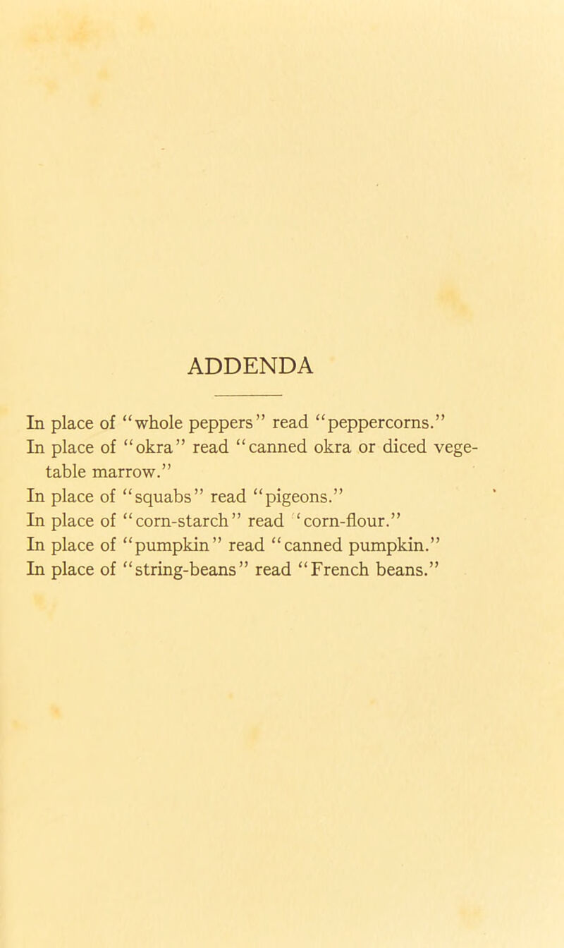 ADDENDA In place of “whole peppers” read “peppercorns.” In place of “okra” read “canned okra or diced vege- table marrow.” In place of “squabs” read “pigeons.” In place of “corn-starch” read ‘corn-flour.” In place of “pumpkin” read “canned pumpkin.” In place of “string-beans” read “French beans.”