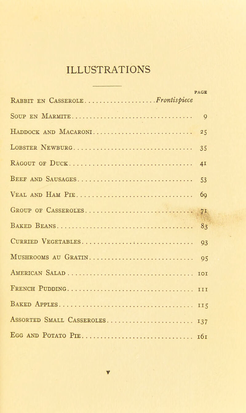 ILLUSTRATIONS Rabbit en Casserole Frontispiece Soup en Marmite Haddock and Macaroni Lobster Newburg Ragout of Duck Beef and Sausages Veal and Ham Pie Group of Casseroles Baked Beans Curried Vegetables * Mushrooms au Gratin American Salad French Pudding Baked Apples Assorted Small Casseroles Egg and Potato Pie PAGE 9 25 35 4i 53 69 71 83 93 95 101 hi ii5 137 161 r