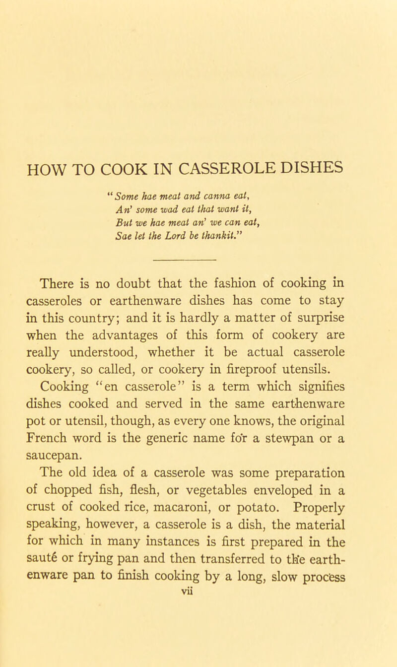 HOW TO COOK IN CASSEROLE DISHES “Some hae meat and canna eat, An’ some wad eat that want it, But we hae meat an’ we can eat, Sae let the Lord be thankit.” There is no doubt that the fashion of cooking in casseroles or earthenware dishes has come to stay in this country; and it is hardly a matter of surprise when the advantages of this form of cookery are really understood, whether it be actual casserole cookery, so called, or cookery in fireproof utensils. Cooking “en casserole” is a term which signifies dishes cooked and served in the same earthenware pot or utensil, though, as every one knows, the original French word is the generic name for a stewpan or a saucepan. The old idea of a casserole was some preparation of chopped fish, flesh, or vegetables enveloped in a crust of cooked rice, macaroni, or potato. Properly speaking, however, a casserole is a dish, the material for which in many instances is first prepared in the saute or frying pan and then transferred to the earth- enware pan to finish cooking by a long, slow process