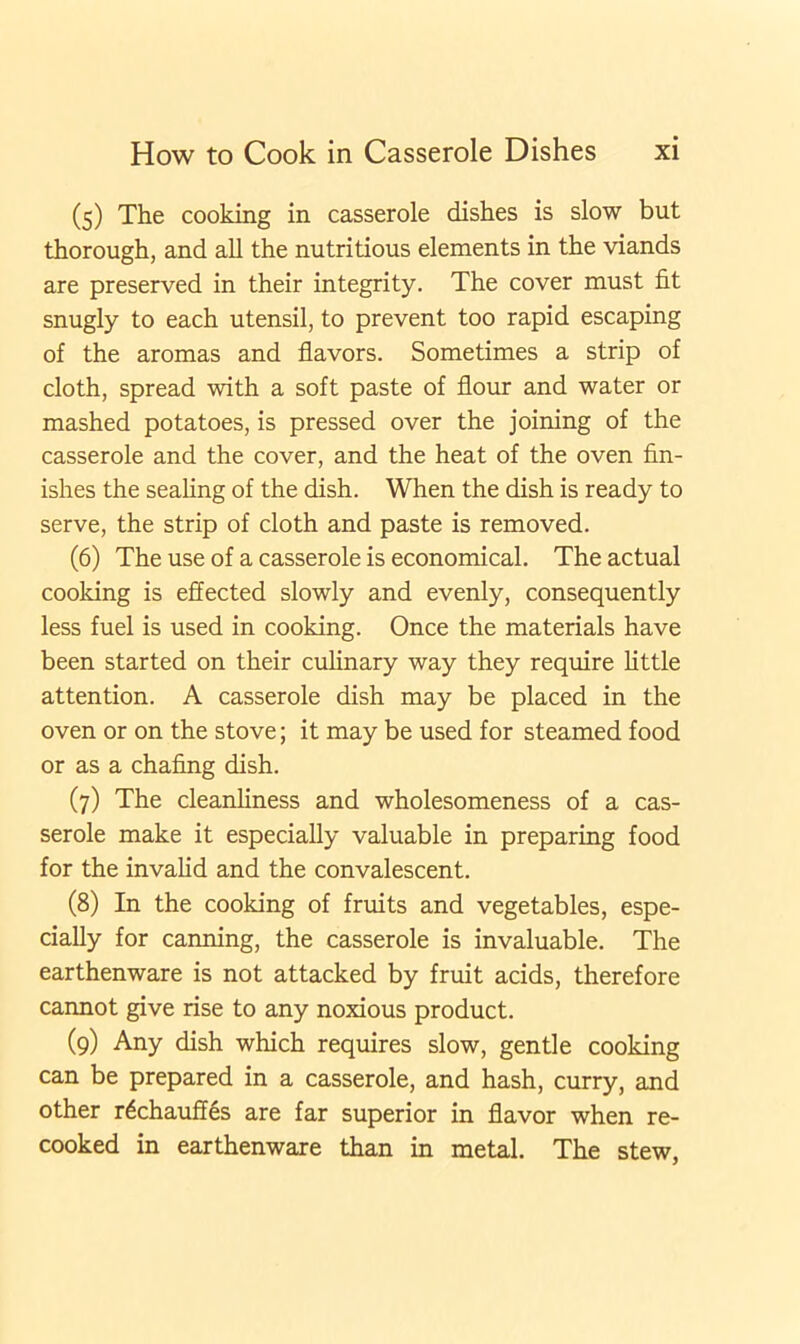 (5) The cooking in casserole dishes is slow but thorough, and all the nutritious elements in the viands are preserved in their integrity. The cover must fit snugly to each utensil, to prevent too rapid escaping of the aromas and flavors. Sometimes a strip of cloth, spread with a soft paste of flour and water or mashed potatoes, is pressed over the joining of the casserole and the cover, and the heat of the oven fin- ishes the sealing of the dish. When the dish is ready to serve, the strip of cloth and paste is removed. (6) The use of a casserole is economical. The actual cooking is effected slowly and evenly, consequently less fuel is used in cooking. Once the materials have been started on their culinary way they require little attention. A casserole dish may be placed in the oven or on the stove; it may be used for steamed food or as a chafing dish. (7) The cleanliness and wholesomeness of a cas- serole make it especially valuable in preparing food for the invalid and the convalescent. (8) In the cooking of fruits and vegetables, espe- cially for canning, the casserole is invaluable. The earthenware is not attacked by fruit acids, therefore cannot give rise to any noxious product. (9) Any dish which requires slow, gentle cooking can be prepared in a casserole, and hash, curry, and other r6chauffes are far superior in flavor when re- cooked in earthenware than in metal. The stew,