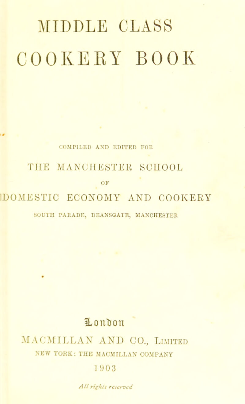 MIDDLE CLASS COOKERY BOOK COMPILED AND EDITED FOR THE MAXCHESTER SCHOOL OF IDOMESTIC ECONOMY AND COOKERY SOUTH PARADE, DEANSGATE, MANCHESTER ILontion Ar A CAr 11.LAN AND CO., Limited NEW YORK: THE MACMILLAN COMPANY I 003 /(U righl-, rciO'vcd