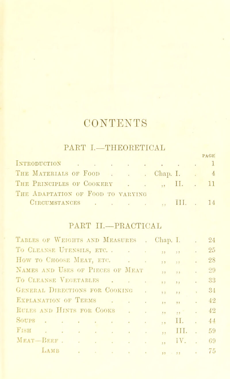 CONTENTS PART I.—THEORETICAL PAGE IXTRODTJCTIOX . 1 The Materials of Food Chap. I. 4 The Principles of Cookery The Adaptation of Food to a'aryino „ II. 11 Circumstances .... „ III. 14 PART II.—PRACTICAL Taelf_s of Weights and JIeasurf.s Cliap. I. 24 To Ci.EA.NsE Utensils, etc. . ;> 5 5 2;. llow TO Choose }i[eat, etc. ; j 5 5 . 2S Namfjs and Uses of Pieces of Meat 5 5 5 5 29 To Cleanse Vegetap.lks 5 5 5 5 . 33 Oenepal Direitions for Cooking 5 5 5 5 . 34 K.vpi.anation of Terms 5 5 55 42 IL'LES and IfiNTS FOR CoOKS 5 5 5 5 42 Soups M 11. 44 Flsh „ III. .99 M EAT - fJEEF „ IV. (i9 Lame 5 5 5 5 . 75