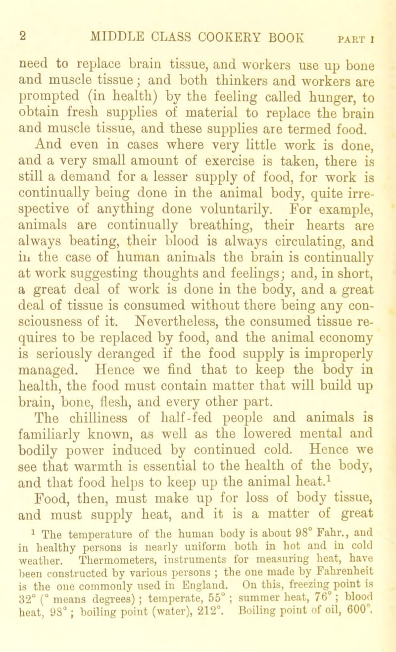 PART I need to replace brain tissue, and workers use up bone and muscle tissue; and both thinkers and workers are prompted (in health) by the feeling called hunger, to obtain fresh supplies of material to replace the brain and muscle tissue, and these supplies are termed food. And even in cases where very little work is done, and a very small amount of exercise is taken, there is still a demand for a lesser supply of food, for work is continually being done in the animal body, quite irre- spective of anything done voluntarily. For example, animals are continually breathing, their hearts are always beating, their blood is always circulating, and in the case of human animals the brain is continually at work suggesting thoughts and feelings; and, in short, a great deal of work is done in the body, and a great deal of tissue is consumed without there being any con- sciousness of it. Nevertheless, the consumed tissue re- quires to be replaced by food, and the animal economy is seriously deranged if the food supply is improperly managed. Hence we find that to keep the body in health, the food must contain matter that will build up brain, bone, flesh, and every other part. The chilliness of half-fed people and animals is familiarly known, as well as the lowered mental and bodily power induced by continued cold. Hence we see that warmth is essential to the health of the body, and that food helps to keep up the animal heat.^ Food, then, must make up for loss of body tissue, and must supply heat, and it is a matter of great ^ The temperature of the human body is about 98° Fahr., and in healthy persons is nearly uniform both in hot and in cold weather. Thermometers, instruments for measuring heat, have been constructed by various persons ; the one made by Fahrenheit is the one commonly used in England. On this, freezing-point is 32° (° means degrees); temperate, 55°; summer heat, 76°; blood beat, 93°; boiling point (water), 212°. Boiling point of oil, 600°.