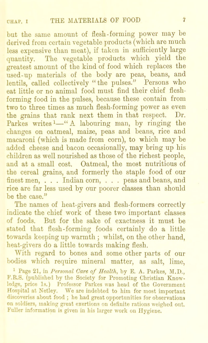 but the same amount of flesh-forming power may be derived from certain vegetable j)roducts (which are much less expensive than meat), if taken in sufliciently large quantity. The vegetable products which yield the greatest amount of the kind of food which replaces the used-up materials of the body are peas, beans, and lentils, called collectively “the pulses.” Persons who eat little or no animal food must find their chief flesh- forming food in the pulses, because these contain from two to three times as much flesh-forming power as even the grains that rank next them in that respect. Dr. Parkes writes ^—“ A labouring man, by ringing the changes on oatmeal, maize, peas and beans, rice and macaroni (which is made from corn), to which may be added cheese and bacon occasionally, may bring up his children as well nourished as those of the richest people, and at a small cost. Oatmeal, the most nutritious of the cereal grains, and formerly the staple food of our finest men, . . . Indian corn, . . . peas and beans, and rice are far less used by our poorer classes than should be the case.” The names of heat-givers and flesh-formers correctly indicate the chief work of these two important classes of foods. But for the sake of exactness it must be stated that flesh-forming foods certainly do a little towards keeping up warmth ; whilst, on the other hand, heat-givers do a little towards making flesh. With regard to bones and some other parts of our bodies which require mineral matter, as salt, lime, ^ Page 21, in Personal Care of Health, by E. A. Parkes, M.D., P'.R.S. (published by the Society for Promoting Christian Know- ledge, price Is.) Professor Parkes was head of the Government Hospital at Netley. We are indebted to liirn for most important discoveries about food ; he had great opportunities for observations on soldiers, making great exertions on definite rations weighed out. Fuller information is given in his larger work on Hygiene.