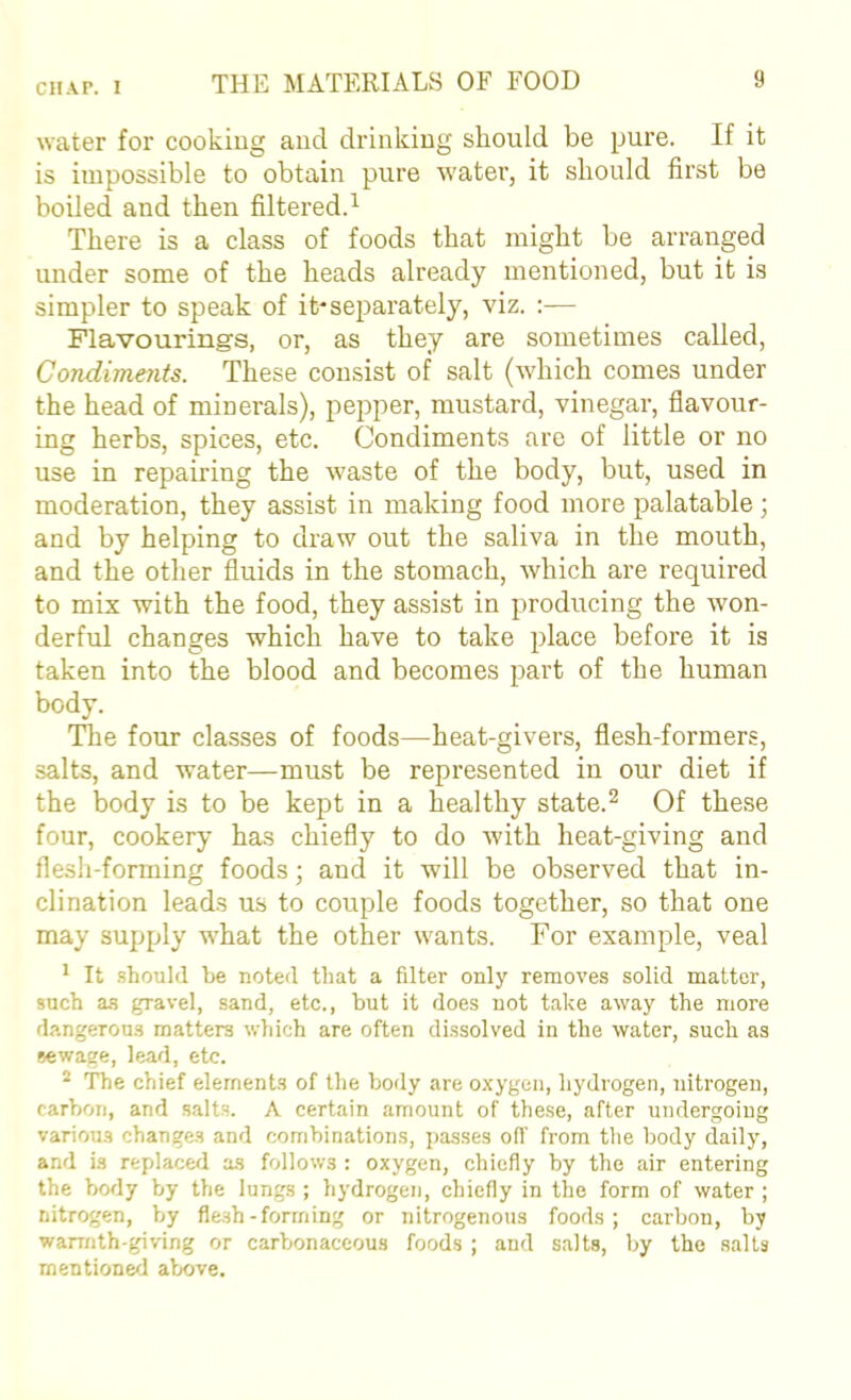CH.vr. 1 water for cooking and drinking should be pure. If it is impossible to obtain pure water, it should first be boiled and then filtered.^ There is a class of foods that might be arranged under some of the heads already mentioned, but it is simpler to speak of it*separately, viz. :— Flavourings, or, as they are sometimes called, Condiments. These consist of salt (which comes under the head of minerals), pepper, mustard, vinegar, fiavour- ing herbs, spices, etc. Condiments are of little or no use in repairing the waste of the body, but, used in moderation, they assist in making food more palatable; and by helping to draw out the saliva in the mouth, and the other fluids in the stomach, which are required to mix with the food, they assist in producing the won- derful changes which have to take place before it is taken into the blood and becomes part of the human body. ITie four classes of foods—heat-givers, flesh-formers, salts, and water—must be represented in our diet if the body is to be kept in a healthy state.^ Of these four, cookery has chiefly to do with heat-giving and flesh-forming foods; and it will be observed that in- clination leads us to couple foods together, so that one may supply what the other wants. For example, veal * It .should he noted that a filter only removes solid matter, such a-s gravel, sand, etc., but it does not take away the more dangerous matters which are often dissolved in the water, such as sewage, lead, etc. ^ The chief elements of the body are oxygen, hydrogen, nitrogen, carbon, and salts. A certain amount of these, after undergoing various changes and combinations, passes oil' from the body daily, and is replaced as follows : oxygen, chiefly by the air entering the body by the lungs ; hydrogen, chiefly in the form of water ; nitrogen, by flesh-forming or nitrogenous foods; carbon, by warmth-giving or carbonaceous foods ; and salts, by the salts mentioned above.