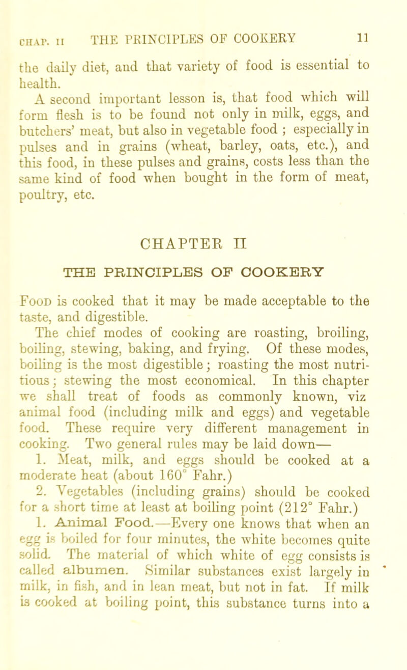 the daily diet, and that variety of food is essential to health. A second important lesson is, that food which will form flesh is to be found not only in milk, eggs, and butchers’ meat, but also in vegetable food ; especially in pulses and in grains (wheat, barley, oats, etc.), and this food, in these pulses and grains, costs less than the same kind of food when bought in the form of meat, poultry, etc. CHAPTER II THE PRINCIPLES OP COOKERY Food is cooked that it may be made acceptable to the taste, and digestible. The chief modes of cooking are roasting, broiling, boiling, stewing, baking, and frying. Of these modes, boiling is the most digestible; roasting the most nutri- tious ; stewing the most economical. In this chapter we shall treat of foods as commonly known, viz animal food (including milk and eggs) and vegetable food. These require very different management in cooking. Two general rules may be laid down— 1. Meat, milk, and eggs should be cooked at a moderate heat (about 160° Fahr.) 2. Vegetables (including grains) should be cooked for a .short time at least at boiling point (212° Fahr.) 1. Amimal Food.—Every one knows that when an egg i.s boiled for four minutes, the white becomes quite .solid. The material of which white of egg consists is called albumen. Similar .substances exist largely in milk, in fi.sh, and in lean meat, but not in fat. If milk is cooked at Vxjiling point, this substance turns into a