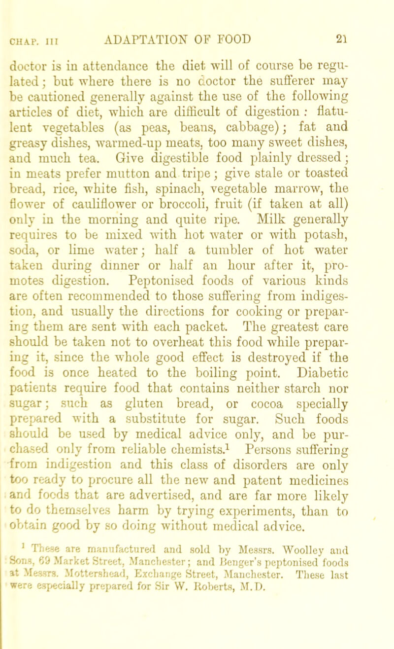doctor is in attendance the diet will of course be regu- lated ; but where there is no doctor the suflferer may be cautioned generally against the use of the following articles of diet, which are difficult of digestion ; flatu- lent vegetables (as peas, beaus, cabbage); fat aud greasy dishes, warmed-up meats, too many sweet dishes, aud much tea. Give digestible food plainly dressed; in meats prefer mutton and tripe; give stale or toasted bread, rice, white fish, spinach, vegetable marrow, the flower of cauliflower or broccoli, fruit (if taken at all) only in the morning and quite ripe. Milk generally requires to be mixed with hot water or with potash, soda, or lime water; half a tumbler of hot water taken during dinner or half an hour after it, pro- motes digestion. Peptonised foods of various kinds are often recommended to those suflFering from indiges- tion, and usually the directions for cooking or prepar- ing them are sent with each packet. The greatest care should be taken not to overheat this food while prepar- ing it, since the whole good effect is destroyed if the food is once heated to the boiling point. Diabetic patients require food that contains neither starch nor sugar; such as gluten bread, or cocoa specially prepared wuth a substitute for sugar. Such foods should be used by medical advice only, and be pur- cha.sed only from reliable chemists.^ Persons suffering from indigestion and this class of disorders are only too ready to procure all the new and patent medicines and foods that are advertised, and are far more likely to do them.selves harm by trying experiments, than to obtain good by so doing without medical advice. ’ Tliese are manufactured and sold by Messrs. Woolley aud Son.s, 69 .Market Street, -Manchester; and ilenger’s peptonised foods at Mes-srs. .Mottershead, Exchange Street, .Maiiche.ster. These last were esjjccially prepared for Sir W. Roberts, .M.D.