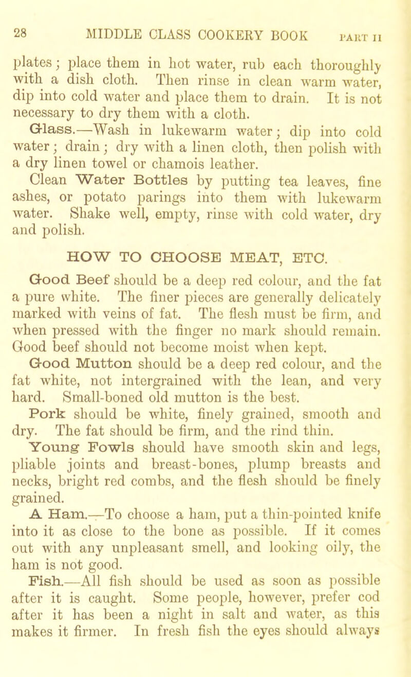 plates; place them in hot water, rub each thoroughl)- with a dish cloth. Then rinse in clean warm water, dip into cold water and place them to drain. It is not necessary to dry them with a cloth. Glass.—Wash in lukewarm water; dip into cold water; drain; dry with a linen cloth, then polish with a dry linen towel or chamois leather. Clean Water Bottles by putting tea leaves, fine ashes, or potato parings into them with lukewarm water. Shake well, empty, rinse with cold water, dry and polish. HOW TO CHOOSE MEAT, ETC. Good Beef should be a deep red colour, and the fat a pure white. The finer pieces are generally delicately marked with veins of fat. The flesh must be firm, and when pressed with the finger no mark should remain. Good beef should not become moist when kept. Good Mutton should be a deep red colour, and the fat white, not intergrained with the lean, and very hard. Small-boned old mutton is the best. Pork should be white, finely grained, smooth and dry. The fat should be firm, and the rind thin. Young Fowls should have smooth skin and legs, pliable joints and breast-bones, plump breasts and necks, bright red combs, and the flesh should be finely grained. A Ham.—To choose a ham, put a thin-pointed knife into it as close to the bone as possible. If it comes out with any unpleasant smell, and looking oily, the ham is not good. Fish.—All fish should be used as soon as possible after it is caught. Some people, however, prefer cod after it has been a night in salt and water, as this makes it firmer. In fresh fish the eyes should always