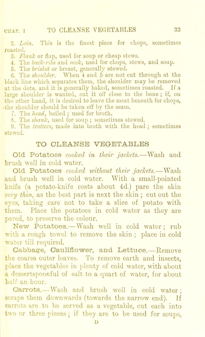 2. Loin. This is the finest piece for chops, sometimes roasted. 3. Flank or tlap, used for soup or cheap stews. 4. The back-ribs and neck, used for chops, stews, and soup. 5. The brisket or breast, generally stewed. 6. The shoulder. When i and 5 are not eut through at the black line which separates them, the shoulder may be removed at the dots, and it is generally baked, sometimes roasted. If a large shoulder is wanted, cut it olf close to the bone ; if, on the other hand, it is desired to leave the meat beneath for ehoi)S, •the shoulder should be taken oil’ by the seam. 7. The head, boiled ; used for broth. 8. The sluink, used for soup ; sometimes stewed. 9. The trotters, made into broth with the head ; sometimes stewed. TO CLEANSE VEGETABLES Old Potatoes cooked in their jackets.—Wash and brush well in cold water. Old Potatoes cooked ivithotd their jackets.—Wash and brush well in cold water. With a small-pointed knife (a potato-knife costs about 4d.) pare the skin very thin, as the best part is next the skin ; cut out the eyes, taking care not to take a slice of potato with them. Place the potatoes in cold water as they are pared, to preserve the colour. New Potatoes.—Wash well in cold water; rub with a rough towel to remove the skin ; place in cold water till required. Cabbage, Cauliflower, and Lettuce.—Remove the coarse outer leaves. To remove earth and insects, place the vegetables in plenty of cold water, with about a dessertspoonful of salt to a quart of water, for about half an hour. Carrots.—Wash and brush well in cold water; scrape them downwards (towards the narrow end). If carrots are to be served as a vegetable, cut each into two or three pieces; if tliey are to be used for soups, n