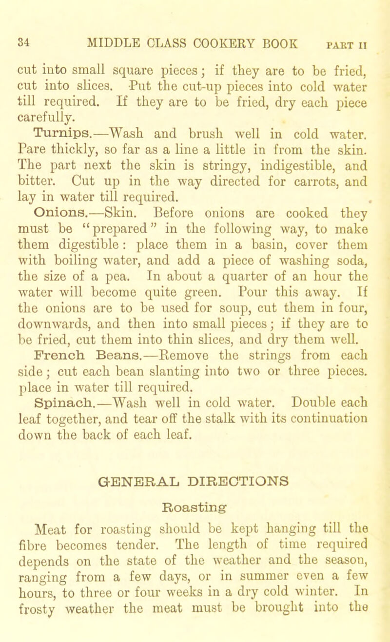 cut into small square pieces; if they are to be fried, cut into slices. Put the cut-up pieces into cold water till required. If they are to be fried, dry each piece carefully. Turnips.—Wash and brush well in cold water. Pare thickly, so far as a line a little in from the skin. The part next the skin is stringy, indigestible, and bitter. Cut up in the way directed for carrots, and lay in water till required. Onions.—Skin. Before onions are cooked they must be “ prepared ” in the following way, to make them digestible : place them in a basin, cover them with boiling water, and add a piece of washing soda, the size of a pea. In about a quarter of an hour the water will become quite green. Pour this away. If the onions are to be used for soup, cut them in four, downw’ards, and then into small pieces; if they are to be fried, cut them into thin slices, and dry them well. French Beans.—Remove the strings from each side; cut each bean slanting into two or three pieces, place in water till required. Spinach.—Wash well in cold water. Double each leaf together, and tear off the stalk with its continuation down the back of each leaf. GENERAL DIRECTIONS Roasting ]\Ieat for roasting should be kept hanging till the fibre becomes tender. The length of time required depends on the state of the weather and the season, ranging from a few days, or in summer even a few hours, to three or four weeks in a dry cold winter. In frosty weather the meat must be brought into the